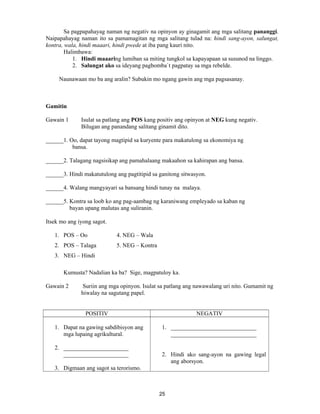 25
Sa pagpapahayag naman ng negativ na opinyon ay ginagamit ang mga salitang pananggi.
Naipapahayag naman ito sa pamamagitan ng mga salitang tulad na: hindi sang-ayon, salungat,
kontra, wala, hindi maaari, hindi pwede at iba pang kauri nito.
Halimbawa:
1. Hindi maaaring lumiban sa miting tungkol sa kapayapaan sa susunod na linggo.
2. Salungat ako sa ideyang pagbomba`t pagpatay sa mga rebelde.
Naunawaan mo ba ang aralin? Subukin mo ngang gawin ang mga pagsasanay.
Gamitin
Gawain 1 Isulat sa patlang ang POS kang positiv ang opinyon at NEG kung negativ.
Bilugan ang panandang salitang ginamit dito.
______1. Oo, dapat tayong magtipid sa kuryente para makatulong sa ekonomiya ng
bansa.
______2. Talagang nagsisikap ang pamahalaang makaahon sa kahirapan ang bansa.
______3. Hindi makatutulong ang pagtitipid sa ganitong sitwasyon.
______4. Walang mangyayari sa bansang hindi tunay na malaya.
______5. Kontra sa loob ko ang pag-aambag ng karaniwang empleyado sa kaban ng
bayan upang malutas ang suliranin.
Itsek mo ang iyong sagot.
1. POS – Oo 4. NEG – Wala
2. POS – Talaga 5. NEG – Kontra
3. NEG – Hindi
Kumusta? Nadalian ka ba? Sige, magpatuloy ka.
Gawain 2 Suriin ang mga opinyon. Isulat sa patlang ang nawawalang uri nito. Gumamit ng
hiwalay na sagutang papel.
POSITIV NEGATIV
1. Dapat na gawing sabdibisyon ang
mga lupaing agrikultural.
2. ______________________
______________________
3. Digmaan ang sagot sa terorismo.
1. _____________________________
_____________________________
2. Hindi ako sang-ayon na gawing legal
ang aborsyon.
 