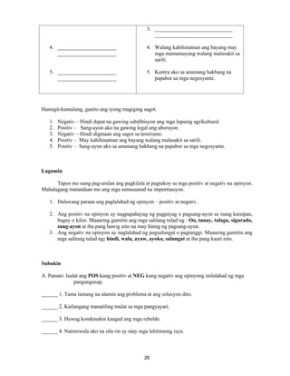 26
4. ______________________
______________________
5. ______________________
______________________
3. _____________________________
_____________________________
4. Walang kahihinatnan ang bayang may
mga mamamayang walang malasakit sa
sarili.
5. Kontra ako sa anumang hakbang na
papabor sa mga negosyante.
Humigit-kumulang, ganito ang iyong magiging sagot.
1. Negativ – Hindi dapat na gawing sabdibisyon ang mga lupaing agrikultural.
2. Positiv – Sang-ayon ako na gawing legal ang aborsyon.
3. Negativ – Hindi digmaan ang sagot sa terorismo.
4. Positiv – May kahihinatnan ang bayang walang malasakit sa sarili.
5. Positiv – Sang-ayon ako sa anumang hakbang na papabor sa mga negosyante.
Lagumin
Tapos mo nang pag-aralan ang pagkilala at pagtukoy sa mga positiv at negativ na opinyon.
Mahalagang matandaan mo ang mga sumusunod na impormasyon.
1. Dalawang paraan ang paglalahad ng opinyon – positiv at negativ.
2. Ang positiv na opinyon ay nagpapahayag ng pagpayag o pagsang-ayon sa isang kaisipan,
bagay o kilos. Maaaring gamitin ang mga salitang tulad ng : Oo, tunay, talaga, sigurado,
sang-ayon at iba pang hawig nito na may himig ng pagsang-ayon.
3. Ang negativ na opinyon ay naglalahad ng pagsalungat o pagtanggi. Maaaring gamitin ang
mga salitang tulad ng: hindi, wala, ayaw, ayoko, salungat at iba pang kauri nito.
Subukin
A. Panuto: Isulat ang POS kung positiv at NEG kung negativ ang opinyong inilalahad ng mga
pangungusap.
______ 1. Tama lamang na alamin ang problema at ang solusyon dito.
______ 2. Kailangang manatiling mulat sa mga pangyayari.
______ 3. Huwag kondenahin kaagad ang mga rebelde.
______ 4. Naniniwala ako na sila rin ay may mga lehitimong isyu.
 
