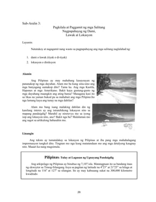 29
Sub-Aralin 3:
Pagkilala at Paggamit ng mga Salitang
Nagpapahayag ng Dami,
Lawak at Lokasyon
Layunin:
Natutukoy at nagagamit nang wasto sa pagpapahayag ang mga salitang naglalahad ng:
1. dami o lawak (tiyak o di-tiyak)
2. lokasyon o direksyon
Alamin
Ang Pilipinas ay may mahabang kasaysayan ng
pananakop ng mga dayuhan. Alam mo ba kung sinu-sino ang
mga banyagang sumakop dito? Tama ka. Ang mga Kastila,
Hapones at mga Amerikano. Bakit kaya gustung-gusto ng
mga dayuhang maangkin ang ating bansa? Masagana kasi ito
sa likas na yaman bukod pa sa mababait ang mga Pilipino.Ito
nga lamang kaya ang tunay na mga dahilan?
Alam mo bang isang malaking dahilan din ng
kanilang interes ay ang istratehikong lokasyon nito sa
mapang pandaigdig? Marahil ay nirerevyu mo sa iyong
isip ang lokasyon nito, ano? Bakit nga ba? Malalaman mo
ang sagot sa artikulong babasahin mo.
Linangin
Ang teksto ay tumatalakay sa lokasyon ng Pilipinas at iba pang mga mahahalagang
impormasyon tungkol dito. Tingnan mo nga kung matatandaan mo ang mga detalyeng kaugnay
nito. Maaari ka nang magsimula.
Pilipinas: Tulay at Lagusan ng Ugnayang Pandaigdig
Ang arkipelago ng Pilipinas ay binubuo ng 7,107 isla. Matatagpuan ito sa bandang itaas
ng ekweytor sa Timog-Silangang Asya sa pagitan ng latitude na 4o
23” at 21o
25” sa hilaga at
longitude na 116o
at 127o
sa silangan. Ito ay may kabuuang sukat na 300,000 kilometro
kwadrado.
 