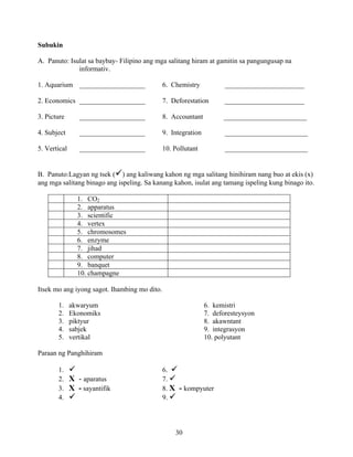 30
Subukin
A. Panuto: Isulat sa baybay- Filipino ang mga salitang hiram at gamitin sa pangungusap na
informativ.
1. Aquarium ___________________ 6. Chemistry _______________________
2. Economics ___________________ 7. Deforestation _______________________
3. Picture ___________________ 8. Accountant ________________________
4. Subject ___________________ 9. Integration ________________________
5. Vertical ___________________ 10. Pollutant ________________________
B. Panuto:Lagyan ng tsek ( ) ang kaliwang kahon ng mga salitang hinihiram nang buo at ekis (x)
ang mga salitang binago ang ispeling. Sa kanang kahon, isulat ang tamang ispeling kung binago ito.
1. CO2
2. apparatus
3. scientific
4. vertex
5. chromosomes
6. enzyme
7. jihad
8. computer
9. banquet
10. champagne
Itsek mo ang iyong sagot. Ihambing mo dito.
1. akwaryum 6. kemistri
2. Ekonomiks 7. deforesteysyon
3. piktyur 8. akawntant
4. sabjek 9. integrasyon
5. vertikal 10. polyutant
Paraan ng Panghihiram
1. 6.
2. X - aparatus 7.
3. X - sayantifik 8. X - kompyuter
4. 9.
 