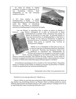 30
Sa sulyap pa lamang sa mapang
pandaigdig, ay kaagad na mapapansing ito ay
may istratehikong lokasyon. Hindi
nakapagtataka na ang mga banyagang
sumakop sa Pilipinas
sa iba’t ibang panahon ay naging
makapangyarihan sa daigdig – at humina
kaagad ang kanilang pwersa pagkatapos nilang
umalis dito. Dahilan sa istratehikong
lokasyong ito, ang Pilipinas ay nakatakdang
gumanap ng mahalagang papel sa kasaysayan ng daigdig.
Una, ang Pilipinas ay nagsisilbing tulay sa pagitan ng kultura ng Silangan at
Kanluran. Ikalawa, matatagpuan ito sa gitna ng internasyonal na daang
panghimpapawid at pandagat. Ikatlo, gumaganap itong matibay na
depensa ng demokrasya sa isang lugar na maraming diktador at
kung saan ang komunismo ay nakapangingibabaw sa mga bansa sa
Asya. Ikaapat, ito ang moog ng Kristyanismo sa pagitan ng
maraming Kristiyano sa Kaunlaran at kakaunting Kristiyano sa
Silangan. Kung gayon ay nagsisilbi itong “Liwanag ng
Kristiyanismo sa Daigdig.”
Dahilan sa ito ay matatagpuan sa halos gitna ng Asya, ito
ay ideyal na lugar para sa kaunlurang industriyal, teknolojikal
at exportasyon. Maraming mga banyagang imbentor ang
nahihikayat na mamuhunan dito. Ipinagmamalaki ng
Pilipinas ang murang pwersa ng paggawa at ang mataas na antas
ng literasi. Ang mga manggagawa ay may mataas na pinag-aralan, madaling
sanayin at marunong mag-Ingles. May malawak din itong “manpower” na may mataas na
kasanayan sa paggamit ng kompyuter at kasanayang teknikal. Ang komunikasyon sa bansa
ay patuloy na dinidevelop at pinauunlad upang mabisang magamit sa kalakalan.
Sa kasalukuyan ang populasyon nito ay umaabot sa 84.6 milyong Pilipino. Masasabing
patuloy na sinisikap ng mga Pilipino na mapataas pa ang antas ng pamumuhay sa Pilipinas
sa kabila ng napakaraming mga suliraning humahadlang dito.
(Saling-halaw mula sa http://www.garmentasia.com)
Pamilyar ba sa iyo ang mga nabasa mo? Marahil ay oo.
Ngayon, balikan mo ang ilang mga tanong kanina. Bakit malaking dahilan din ng interes ng
mga dayuhan ang istratehikong lokasyon ng Pilipinas? Dahil sa kanilang pulitikal na interes,
madaling maging daanan ang Pilipinas patungo sa iba’t ibang direksyon sa daigdig di ba? Ito rin
ay nagsisilbing pinto tungo sa kaunlarang ekonomiko, di ba?
 