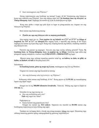 32
• Saan matatagpuan ang Pilipinas?
Anong impormasyon ang hinihingi ng tanong? Lugar, di ba? Itinatanong ang lokasyon
kung saan makikita ang Pilipinas. Ano ang naging sagot mo? Sa bandang itaas ng ekweytor, sa
Timog-Silangang Asya. Nagbigay ka naman ng tiyak na deskripsyon ng lugar.
Kung may globo o mapa nga pala dyan sa lugar na pinag-aaralan mo, tingnan mo ang
lokasyon ng Pilipinas.
Heto naman ang ikalawang tanong:
• Tiyakin mo nga ang lokasyon nito sa mapang pandaigdig.
Ang naging sagot mo ay: Nasa pagitan ito ng latitude na 4o
23” at 21o
25” sa hilaga at
longitude na 116o
at 127o
sa silangan.Mas naging tiyak o ispesifik ang tanong di ba? Kaya
nagbigay ka naman ng tiyak ding sagot. Kung may mapang hawak ang babasa, madaling makikita
ang lokasyon nito.
Pansinin ang paraan ng pagsagot. Anu-ano ang mga susing salitang ginamit? Tama. Sa
bandang itaas, sa Timog-silangang Asya, sa pagitan ng, sa hilaga. Ganitong mga salita ang
ginagamit upang maipakita o maituro ang LOKASYON o DIREKSYON ng lugar.
Marami pang mga salitang maaaring gamitin tulad ng: sa kaliwa, sa dulo, sa gilid, sa
ilalim, sa ibabaw, sa tabi at iba pang kauri nito.
Halimbawa:
Sa bandang kanan, gitna ng mapa ng Luzon, matatagpuan ang Isla ng Mindoro.
Tingnan mo naman ang mga kasunod na tanong:
• Ano ang kabuuang sukat ng teritoryo ng Pilipinas?
Kabuuang sukat naman ang hinihingi, di ba? Kung gayon ay LAWAK ng nasasakupang
lupain ang dapat isagot.
Sinagot mo ito ng 300,000 kilometro kwadrado. Tama ka. Bilang ang sagot at dapat na
TIYAK ito.
Sinundan ito ng mga tanong na:
• Ilan ang malalaking pulo nito?
Tatlo ang sagot mo, tama?
Pagkatapos ay:
• Gaano karami ang populasyon nito?
Sinagot mo naman ng: 84.6 milyon. Napansin mo marahil na DAMI naman ang
hinihinging impormasyon kaya bilang ang sagot .
Tandaan mo na kapag dami o lawak ang pinag-uusapan, bilang ang sagot. Maraming mga
salitang maaaring gamitin upang makapaglahad ng ganitong impormasyon.
 