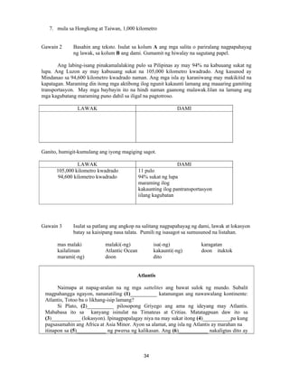 34
7. mula sa Hongkong at Taiwan, 1,000 kilometro
Gawain 2 Basahin ang teksto. Isulat sa kolum A ang mga salita o pariralang nagpapahayag
ng lawak, sa kolum B ang dami. Gumamit ng hiwalay na sagutang papel.
Ang labing-isang pinakamalalaking pulo sa Pilipinas ay may 94% na kabuuang sukat ng
lupa. Ang Luzon ay may kabuuang sukat na 105,000 kilometro kwadrado. Ang kasunod ay
Mindanao sa 94,600 kilometro kwadrado naman. Ang mga isla ay karaniwang may makikitid na
kapatagan. Maraming din itong mga aktibong ilog ngunit kakaunti lamang ang maaaring gamiting
transportasyon. May mga baybayin ito na hindi naman gaanong malawak.Iilan na lamang ang
mga kagubatang maraming puno dahil sa iligal na pagtotroso.
LAWAK DAMI
Ganito, humigit-kumulang ang iyong magiging sagot.
LAWAK DAMI
105,000 kilometro kwadrado
94,600 kilometro kwadrado
11 pulo
94% sukat ng lupa
maraming ilog
kakaunting ilog pantransportasyon
iilang kagubatan
Gawain 3 Isulat sa patlang ang angkop na salitang nagpapahayag ng dami, lawak at lokasyon
batay sa kaisipang nasa talata. Pumili ng isasagot sa sumusunod na listahan.
mas malaki malaki(-ng) isa(-ng) karagatan
kailaliman Atlantic Ocean kakaunti(-ng) doon ituktok
marami(-ng) doon dito
Atlantis
Naimapa at napag-aralan na ng mga sattelites ang bawat sulok ng mundo. Subalit
magpahangga ngayon, nananatiling (1)__________ katanungan ang nawawalang kontinente:
Atlantis, Totoo ba o likhang-isip lamang?
Si Plato, (2)__________ pilosopong Griyego ang ama ng ideyang may Atlantis.
Mababasa ito sa kanyang isinulat na Timateus at Critias. Matatagpuan daw ito sa
(3)___________ (lokasyon). Ipinagpapalagay niya na may sukat itong (4)__________ pa kung
pagsasamahin ang Africa at Asia Minor. Ayon sa alamat, ang isla ng Atlantis ay marahan na
itinapon sa (5)___________ ng pwersa ng kalikasan. Ang (6)___________ nakaligtas dito ay
 