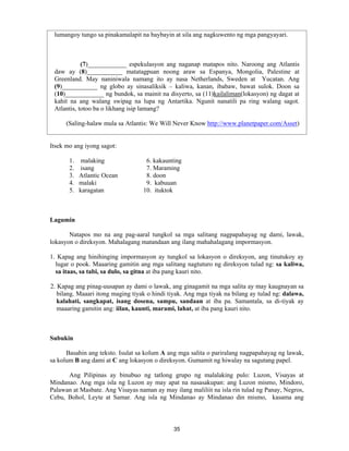 35
lumangoy tungo sa pinakamalapit na baybayin at sila ang nagkuwento ng mga pangyayari.
(7)____________ espekulasyon ang naganap matapos nito. Naroong ang Atlantis
daw ay (8)___________ matatagpuan noong araw sa Espanya, Mongolia, Palestine at
Greenland. May naniniwala namang ito ay nasa Netherlands, Sweden at Yucatan. Ang
(9)___________ ng globo ay sinasaliksik – kaliwa, kanan, ibabaw, bawat sulok. Doon sa
(10)____________ ng bundok, sa mainit na disyerto, sa (11)kailaliman(lokasyon) ng dagat at
kahit na ang walang swipag na lupa ng Antartika. Ngunit nanatili pa ring walang sagot.
Atlantis, totoo ba o likhang isip lamang?
(Saling-halaw mula sa Atlantis: We Will Never Know http://www.planetpaper.com/Asset)
Itsek mo ang iyong sagot:
1. malaking 6. kakaunting
2. isang 7. Maraming
3. Atlantic Ocean 8. doon
4. malaki 9. kabuuan
5. karagatan 10. ituktok
Lagumin
Natapos mo na ang pag-aaral tungkol sa mga salitang nagpapahayag ng dami, lawak,
lokasyon o direksyon. Mahalagang matandaan ang ilang mahahalagang impormasyon.
1. Kapag ang hinihinging impormasyon ay tungkol sa lokasyon o direksyon, ang tinutukoy ay
lugar o pook. Maaaring gamitin ang mga salitang nagtuturo ng direksyon tulad ng: sa kaliwa,
sa itaas, sa tabi, sa dulo, sa gitna at iba pang kauri nito.
2. Kapag ang pinag-uusapan ay dami o lawak, ang ginagamit na mga salita ay may kaugnayan sa
bilang. Maaari itong maging tiyak o hindi tiyak. Ang mga tiyak na bilang ay tulad ng: dalawa,
kalahati, sangkapat, isang dosena, sampu, sandaan at iba pa. Samantala, sa di-tiyak ay
maaaring gamitin ang: iilan, kaunti, marami, lahat, at iba pang kauri nito.
Subukin
Basahin ang teksto. Isulat sa kolum A ang mga salita o pariralang nagpapahayag ng lawak,
sa kolum B ang dami at C ang lokasyon o direksyon. Gumamit ng hiwalay na sagutang papel.
Ang Pilipinas ay binubuo ng tatlong grupo ng malalaking pulo: Luzon, Visayas at
Mindanao. Ang mga isla ng Luzon ay may apat na nasasakupan: ang Luzon mismo, Mindoro,
Palawan at Masbate. Ang Visayas naman ay may ilang maliliit na isla rin tulad ng Panay, Negros,
Cebu, Bohol, Leyte at Samar. Ang isla ng Mindanao ay Mindanao din mismo, kasama ang
 