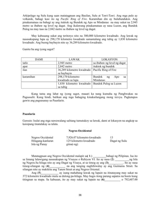 36
Arkipelago ng Sulu kung saan matatagpuan ang Basilan, Sulu at Tawi-Tawi. Ang mga pulo ay
volkanik, bahagi kasi ito ng Pacific Ring of Fire. Karamihan din ay bulubundukin. Ang
pinakamataas na bahagi ay ang ituktok ng Bundok ng Apo sa Mindanao na may sukat na 2,945
metro sa ibabaw ng level ng dagat. Ang ikalawang pinakamataas ay nasa Luzon, ang Bundok
Pulog na may taas na 2,842 metro sa ibabaw ng level ng dagat.
May kabuuang sukat ang teritoryo nito na 300,000 kilometro kwadrado. Ang lawak ng
nasasakupang lupa ay 298,170 kilometro kwadrado samantalang ang tubig ay 1,830 kilometro
kwadrado. Ang buong baybayin nito ay 36,289 kilometro kwadrado.
Ganito ba ang iyong sagot?
DAMI LAWAK LOKASYON
tatlo 2,945 metro sa ibabaw ng level ng dagat
apat 2,842 metro ituktok ng bundok
ilan 36,289 kilometro kwadrado
sa baybayin
Pacific Ring of Fire
karamihan 298,170 kilometro
kwadrado sa lupa
Bundok ng Apo sa
Mindanao
1,830 kilometro kwadrado
sa tubig
Bundok Pulog sa Luzon
Kung tama ang lahat ng iyong sagot, maaari ka nang kumuha ng Panghwakas na
Pagsusulit. Kung hindi, balikan ang mga bahaging kinakailangang mong irevyu. Pagkatapos
gawin ang pagsasanay sa Paunlarin.
Paunlarin
Gawain: Isulat ang mga nawawalang salitang tumutukoy sa lawak, dami at lokasyon na angkop sa
kaisipang tinatalakay sa talata.
Negros Occidental
Negros Occidental 7,926.07 kilometro kwadrado 13
Hilagang-kanluran 125 kilometro kwadrado Dagat ng Sulu
Isla ng Panay gitna(-ng)
Matatagpuan ang Negros Occidental malapit sa( 1.) _________bahagi ng Pilipinas. Isa ito
sa limang lalawigang nasasakupan ng Visayas o Rehiyon VI. Ito ay nasa (2) __________ng Isla
ng Negros.Sa hilaga nito ay ang Dagat ng Visaya, at sa timog ay ang (3)__________. Ito ay nasa
timog-silangan ng (4)___________ na ang tanging naghihiwalay ay ang Guimaras Strait. Sa
silangan nito ay makikita ang Tanon Strait at ang Negros Oriental.
Ang (5)____________ ay isang mahabang lawak ng lupain na itinatayang may sukat na
372 kilometro kwadrado mula sa dulong pa-hilaga. May hugis itong parang sapatos na boots kung
titingnan sa mapa. Sa kabuuan, ito ay may sukat ng lupain na (6)___________ o 792,607.00
 