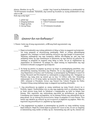 37
ektarya. Binubuo ito ng (7)__________ syudad. Ang Lunsod ng Kabankalan ay pinakamalaki ay
726.40 kilometro kwadrado. Samantala, ang Lunsod ng Escalante ay siyang pinakamaliit at may
sukat na (8) ______________.
Itsek ang iyong sagot:
1. gitna(-ng) 5. Negros Occidental
2. hilagang kanluran 6. 7,926.07 kilometro kwadrado
3. Dagat ng Sulu 7. 13
4. Isla ng Panay 8. 125 kilometro kwadrado
Gaano ka na kahusay?
I. Panuto: Isulat ang A kung argyumentativ, at H kung hindi argyumentativ ang
teksto.
_____ 1. Dapat na kondenahin ang walang pahintulot at labag sa batas na paggamit ng kompyuter.
Isa itong panganib sa ekonomiyang pandaigdig. Dahil sa walang pakundangang
paggamit nito, nalalagay sa hindi mabuting sitwasyon ang mga bangko at korporasyon.
Maaaring mabangkrap ang mga kumpanya dahilan dito.Dagdag pa, pati ang mga
pribadong buhay ng mga mamamayan at dokumento ng mga ahensya ng gobyerno ay
nalalagay sa panganib na magamit nang labag sa batas. Isa pa ay nagkakaroon ng
pagnanakaw na intelektwal. Sa palagay ko, dapat lamang na maparusahan ang mga
kriminal at abusado sa paggamit ng kompyuter.
_____ 2. Sa harap ng patuloy na pagtaas ng presyo ng langis sa pandaigdigang pamilihan, may
alternatibong maaaring ikonsidera ang Pilipinas. Ito ay ang paggamit ng natural gas.
Ang Department of Science and Technology sa pamamagitan ng Philippine Council for
Energy Research and Development ay sumusuporta sa pagsusulong nito. Natagpuan sa
Palawan ang isang mina ng natural gas na may 3.4 trillion cubic feet. Sinasabing
makasasapat ito sa 20 taong suplay ng kuryente kung idedevelop. Noong Oktubre 16,
2002, inilunsad ni Presidente Arroyo ang Natural Gas Vehicle Program for Public
Transport bilang unang hakbang tungo sa paggamit ng nasabing alternatibo.
_____ 3. Ang preserbasyon ng pagkain ay unang natuklasan ng isang French chemist na si
Nicholas Appert. Naobserbahan niya na ang mga pagkaing ininit sa selyadong lalagyan
ay hindi nasisira kung hindi ito bubuksan o mapapasukan ng kahit na hangin man
lamang. Dito nagsimula ang malawakang pag-unlad ng preserbasyon ng pagkain.
Limampung taon matapos ng pagtuklas, isa na namang Pranses ang nakaimbento ng isa
pang paraan. Ito ay tinawag na pasteurization, hango sa pangalan ni Louis Pasteur. Siya
naman ang nakakita ng relasyon ng microorganism at pagkasira ng pagkain. Mula rito,
nagsimula ang preserbasyon sa paglalata ng mga pagkain.
_____ 4. Ang pagpaparami ng pagkain sa pamamagitan ng jenetiks ay isang malaking isyung
dapat talakayin. Dapat ba o hindi dapat na gamitin ito? Ayon sa ilan, ito raw ay magaling
at nakatutulong nang malaki sa buhay ng tao. Samantalang ang sabi ng iba, marami raw
 