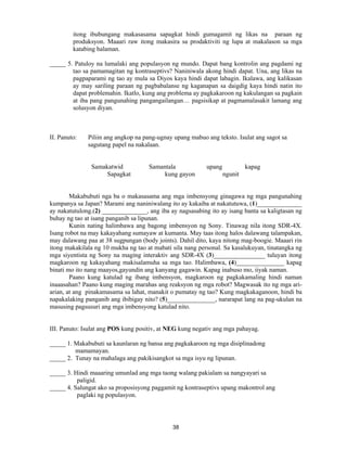 38
itong ibubungang makasasama sapagkat hindi gumagamit ng likas na paraan ng
produksyon. Maaari raw itong makasira sa prodaktiviti ng lupa at makalason sa mga
katabing halaman.
_____ 5. Patuloy na lumalaki ang populasyon ng mundo. Dapat bang kontrolin ang pagdami ng
tao sa pamamagitan ng kontraseptivs? Naniniwala akong hindi dapat. Una, ang likas na
pagpaparami ng tao ay mula sa Diyos kaya hindi dapat labagin. Ikalawa, ang kalikasan
ay may sariling paraan ng pagbabalanse ng kaganapan sa daigdig kaya hindi natin ito
dapat problemahin. Ikatlo, kung ang problema ay pagkakaroon ng kakulangan sa pagkain
at iba pang pangunahing pangangailangan… pagsisikap at pagmamalasakit lamang ang
solusyon diyan.
II. Panuto: Piliin ang angkop na pang-ugnay upang mabuo ang teksto. Isulat ang sagot sa
sagutang papel na nakalaan.
Samakatwid Samantala upang kapag
Sapagkat kung gayon ngunit
Makabubuti nga ba o makasasama ang mga imbensyong ginagawa ng mga pangunahing
kumpanya sa Japan? Marami ang naniniwalang ito ay kakaiba at nakatutuwa, (1)______________
ay nakatutulong.(2) ______________, ang iba ay nagsasabing ito ay isang banta sa kaligtasan ng
buhay ng tao at isang panganib sa lipunan.
Kunin nating halimbawa ang bagong imbensyon ng Sony. Tinawag nila itong SDR-4X.
Isang robot na may kakayahang sumayaw at kumanta. May taas itong halos dalawang talampakan,
may dalawang paa at 38 sugpungan (body joints). Dahil dito, kaya nitong mag-boogie. Maaari rin
itong makakilala ng 10 mukha ng tao at mabati sila nang personal. Sa kasalukuyan, tinatangka ng
mga siyentista ng Sony na maging interaktiv ang SDR-4X (3)________________ tuluyan itong
magkaroon ng kakayahang makisalamuha sa mga tao. Halimbawa, (4)_______________ kapag
binati mo ito nang maayos,gayundin ang kanyang gagawin. Kapag inabuso mo, iiyak naman.
Paano kung katulad ng ibang imbensyon, magkaroon ng pagkakamaling hindi naman
inaaasahan? Paano kung maging marahas ang reaksyon ng mga robot? Magwasak ito ng mga ari-
arian, at ang pinakamasama sa lahat, manakit o pumatay ng tao? Kung magkakaganoon, hindi ba
napakalaking panganib ang ibibigay nito? (5)_______________, nararapat lang na pag-ukulan na
masusing pagsusuri ang mga imbensyong katulad nito.
III. Panuto: Isulat ang POS kung positiv, at NEG kung negativ ang mga pahayag.
_____ 1. Makabubuti sa kaunlaran ng bansa ang pagkakaroon ng mga disiplinadong
mamamayan.
_____ 2. Tunay na mahalaga ang pakikisangkot sa mga isyu ng lipunan.
_____ 3. Hindi maaaring umunlad ang mga taong walang pakialam sa nangyayari sa
paligid.
_____ 4. Salungat ako sa proposisyong paggamit ng kontraseptivs upang makontrol ang
paglaki ng populasyon.
 