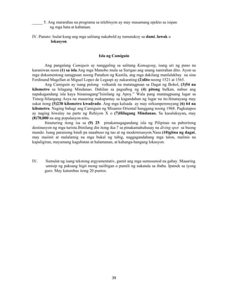 39
_____ 5. Ang mararahas na programa sa telebisyon ay may masamang epekto sa isipan
ng mga bata at kabataan.
IV. Panuto: Isulat kung ang mga salitang nakabold ay tumutukoy sa dami, lawak o
lokasyon.
Isla ng Camiguin
Ang pangalang Camiguin ay nanggaling sa salitang Kamagong, isang uri ng puno na
karaniwan noon (1) sa isla.Ang mga Manobo mula sa Surigao ang unang nanirahan dito. Ayon sa
mga dokumentong natagpuan noong Panahon ng Kastila, ang mga dakilang manlalakbay na sina
Ferdinand Magellan at Miguel Lopez de Legaspi ay nakarating (2)dito noong 1521 at 1565.
Ang Camiguin ay isang pulong volkanik na matatagpuan sa Dagat ng Bohol, (3)54 na
kilometro sa hilagang Mindanao. Dahilan sa pagsabog ng (4) pitong bulkan, nabuo ang
napakagandang isla kaya binansagang“Isinilang ng Apoy.” Wala pang matatagpuang lugar sa
Timog-Silangang Asya na maaaring makapantay sa kagandahan ng lugar na ito.Itinatayang may
sukat itong (5)238 kilometro kwadrado. Ang mga kalsada ay may sirkumperensyang (6) 64 na
kilometro. Naging bahagi ang Camiguin ng Misamis Oriental hanggang noong 1968. Pagkatapos
ay naging hiwalay na parte ng Rehiyon X o (7)Hilagang Mindanao. Sa kasalukuyan, may
(8)70,000 na ang populasyon nito.
Itinuturing itong isa sa (9) 25 pinakamagagandang isla ng Pilipinas na paboritong
destinasyon ng mga turista.Ibinilang din itong ika-7 sa pinakamahuhusay na diving spot sa buong
mundo. Isang paraisong hindi pa naaabuso ng tao at ng modernisasyon.Nasa (10)gitna ng dagat,
may maiinit at malalamig na mga bukal ng tubig, naggagandahang mga talon, malinis na
kapaligiran, mayamang kagubatan at halamanan, at kahanga-hangang lokasyon.
IV. Sumulat ng isang tekstong argyumentativ, gamit ang mga sumusunod na gabay. Maaaring
umisip ng paksang higit mong naiibigan o pumili ng nakatala sa ibaba. Ipatsek sa iyong
guro. May katumbas itong 20 puntos.
 