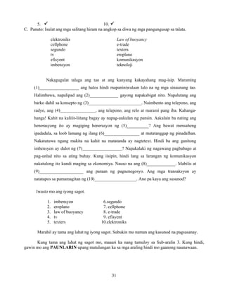 31
5. 10.
C. Panuto: Isulat ang mga salitang hiram na angkop sa diwa ng mga pangungusap sa talata.
elektroniks Law of buoyancy
cellphone e-trade
segundo texters
tv eroplano
efisyent komunikasyon
imbensyon teknoloji
Nakagugulat talaga ang tao at ang kanyang kakayahang mag-isip. Maraming
(1)__________________ ang halos hindi mapaniniwalaan lalo na ng mga sinaunang tao.
Halimbawa, napalipad ang (2)_____________ gayong napakabigat nito. Napalutang ang
barko dahil sa konsepto ng (3)________________________. Naimbento ang telepono, ang
radyo, ang (4)________________, ang telepono, ang relo at marami pang iba. Kahanga-
hanga! Kahit na kaliiit-liitang bagay ay napag-uukulan ng pansin. Aakalain ba nating ang
henerasyong ito ay magiging henerasyon ng (5)__________? Ang bawat mensaheng
ipadadala, sa loob lamang ng ilang (6)________________ at matatanggap ng pinadalhan.
Nakatutuwa ngang makita na kahit na matatanda ay nagtetext. Hindi ba ang ganitong
imbensyon ay dulot ng (7)__________________? Napakalaki ng nagawang pagbabago at
pag-unlad nito sa ating buhay. Kung iisipin, hindi lang sa larangan ng komunikasyon
nakatulong ito kundi maging sa ekonomiya. Nauso na ang (8)_____________. Mabilis at
(9)____________________ ang paraan ng pagnenegosyo. Ang mga transaksyon ay
natatapos sa pamamagitan ng (10)___________________. Ano pa kaya ang susunod?
Iwasto mo ang iyong sagot.
1. imbensyon 6.segundo
2. eroplano 7. cellphone
3. law of buoyancy 8. e-trade
4. tv 9. efisyent
5. texters 10.elektroniks
Marahil ay tama ang lahat ng iyong sagot. Subukin mo naman ang kasunod na pagsasanay.
Kung tama ang lahat ng sagot mo, maaari ka nang tumuloy sa Sub-aralin 3. Kung hindi,
gawin mo ang PAUNLARIN upang matulungan ka sa mga araling hindi mo gaanong naunawaan.
 