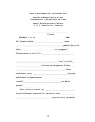 40
Panood ng mga Bata ng Anime: Nakasasama o Hindi?
Dapat Parusahan ng Kamatayan ang mga
Taong Gumagawa ng Karumal-dumal na Krimen
Ang mga Batang Lansangan ay Repleksyon
ng Uri ng Pamamalakad ng Pamahalaan
_________________________________________
(Pamagat)
Tatalakayin ko rito ang _________________________________(paksa).
May dalawang panig ito: __________________________________(una) at
_____________________________________________________ (ikalawa). Naniniwala
akong _____________________________________ (Ang iyong panig)
Narito ang aking mga patunay. Una, ____________________________________
_______________________________________________. Nasabi ko ito dahil ___
____________________________(ipaliwanag ang unang patunay). Ikalawa, _____
________________________________________________________. (Ilahad
ang ikalawang patunay). ______________________________________(Magbigay
ng halimbawa sa ikalawang patunay).____________________________________.
At sa huli, __________________________________________ (ang ikatlong
patunay).
Bilang konklusyon, masasabi kong ___________________________________
(panghuling paliwanag at depensa). Kaya, naninindigan akong _________________
________________________________________ (Pagbibigay-diin sa iyong panig).
 