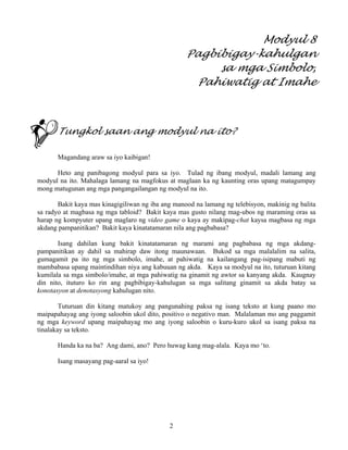 2
Modyul 8
Pagbibigay-kahulgan
sa mga Simbolo,
Pahiwatig at Imahe
Tungkol saan ang modyul na ito?
Magandang araw sa iyo kaibigan!
Heto ang panibagong modyul para sa iyo. Tulad ng ibang modyul, madali lamang ang
modyul na ito. Mahalaga lamang na magfokus at maglaan ka ng kaunting oras upang matagumpay
mong matugunan ang mga pangangailangan ng modyul na ito.
Bakit kaya mas kinagigiliwan ng iba ang manood na lamang ng telebisyon, makinig ng balita
sa radyo at magbasa ng mga tabloid? Bakit kaya mas gusto nilang mag-ubos ng maraming oras sa
harap ng kompyuter upang maglaro ng video game o kaya ay makipag-chat kaysa magbasa ng mga
akdang pampanitikan? Bakit kaya kinatatamaran nila ang pagbabasa?
Isang dahilan kung bakit kinatatamaran ng marami ang pagbabasa ng mga akdang-
pampanitikan ay dahil sa mahirap daw itong maunawaan. Bukod sa mga malalalim na salita,
gumagamit pa ito ng mga simbolo, imahe, at pahiwatig na kailangang pag-isipang mabuti ng
mambabasa upang maintindihan niya ang kabuuan ng akda. Kaya sa modyul na ito, tuturuan kitang
kumilala sa mga simbolo/imahe, at mga pahiwatig na ginamit ng awtor sa kanyang akda. Kaugnay
din nito, ituturo ko rin ang pagbibigay-kahulugan sa mga salitang ginamit sa akda batay sa
konotasyon at denotasyong kahulugan nito.
Tuturuan din kitang matukoy ang pangunahing paksa ng isang teksto at kung paano mo
maipapahayag ang iyong saloobin ukol dito, positivo o negativo man. Malalaman mo ang paggamit
ng mga keyword upang maipahayag mo ang iyong saloobin o kuru-kuro ukol sa isang paksa na
tinalakay sa teksto.
Handa ka na ba? Ang dami, ano? Pero huwag kang mag-alala. Kaya mo ‘to.
Isang masayang pag-aaral sa iyo!
 