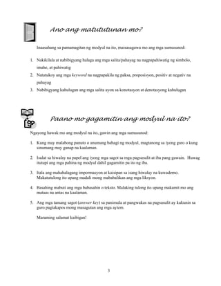 3
Ano ang matututunan mo?
Inaasahang sa pamamagitan ng modyul na ito, maisasagawa mo ang mga sumusunod:
1. Nakikilala at nabibigyang halaga ang mga salita/pahayag na nagpapahiwatig ng simbolo,
imahe, at pahiwatig
2. Natutukoy ang mga keyword na nagpapakila ng paksa, proposisyon, positiv at negativ na
pahayag
3. Nabibigyang kahulugan ang mga salita ayon sa konotasyon at denotasyong kahulugan
Paano mo gagamitin ang modyul na ito?
Ngayong hawak mo ang modyul na ito, gawin ang mga sumusunod:
1. Kung may malabong panuto o anumang bahagi ng modyul, magtanong sa iyong guro o kung
sinumang may ganap na kaalaman.
2. Isulat sa hiwalay na papel ang iyong mga sagot sa mga pagsusulit at iba pang gawain. Huwag
itutupi ang mga pahina ng modyul dahil gagamitin pa ito ng iba.
3. Itala ang mahahalagang impormasyon at kaisipan sa isang hiwalay na kuwaderno.
Makatutulong ito upang madali mong mababalikan ang mga liksyon.
4. Basahing mabuti ang mga babasahin o teksto. Malaking tulong ito upang makamit mo ang
mataas na antas na kaalaman.
5. Ang mga tamang sagot (answer key) sa panimula at pangwakas na pagsusulit ay kukunin sa
guro pagtakapos mong masagutan ang mga aytem.
Maraming salamat kaibigan!
 