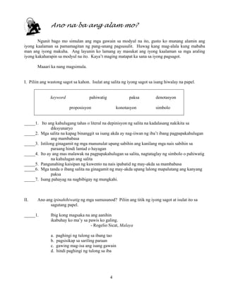 4
Ano na ba ang alam mo?
Ngunit bago mo simulan ang mga gawain sa modyul na ito, gusto ko munang alamin ang
iyong kaalaman sa pamamagitan ng pang-unang pagsusulit. Huwag kang mag-alala kung mababa
man ang iyong makuha. Ang layunin ko lamang ay masukat ang iyong kaalaman sa mga araling
iyong kakaharapin sa modyul na ito. Kaya’t maging matapat ka sana sa iyong pagsagot.
Maaari ka nang magsimula.
I. Piliin ang wastong sagot sa kahon. Isulat ang salita ng iyong sagot sa isang hiwalay na papel.
keyword pahiwatig paksa denotasyon
proposisyon konotasyon simbolo
_____1. Ito ang kahulugang tahas o literal na depinisyon ng salita na kadalasang nakikita sa
diksyunaryo
_____2. Mga salita na kapag binanggit sa isang akda ay nag-iiwan ng iba’t ibang pagpapakahulugan
ang mambabasa
_____3. Istilong ginagamit ng mga manunulat upang sabihin ang kanilang mga nais sabihin sa
paraang hindi lantad o hayagan
_____4. Ito ay ang mas malawak na pagpapakahulugan sa salita, nagtataglay ng simbolo o pahiwatig
na kahulugan ang salita
_____5. Pangunahing kaisipan ng kuwento na nais ipabatid ng may-akda sa mambabasa
_____6. Mga tanda o ibang salita na ginagamit ng may-akda upang lalong mapalutang ang kanyang
paksa
_____7. Isang pahayag na nagbibigay ng mungkahi.
II. Ano ang ipinahihiwatig ng mga sumusunod? Piliin ang titik ng iyong sagot at isulat ito sa
sagutang papel.
_____1. Ibig kong magsaka na ang aanihin
ikabuhay ko ma’y sa pawis ko galing.
- Rogelio Sicat, Malaya
a. paghingi ng tulong sa ibang tao
b. pagsisikap sa sariling paraan
c. gawing mag-isa ang isang gawain
d. hindi paghingi ng tulong sa iba
 