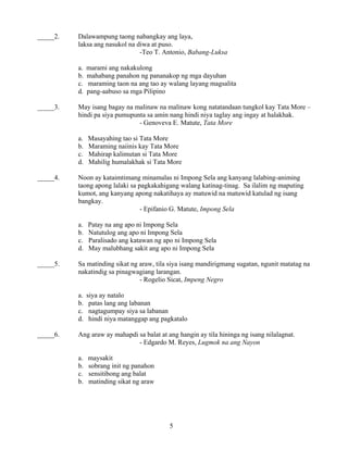 5
_____2. Dalawampung taong nabangkay ang laya,
laksa ang nasukol na diwa at puso.
-Teo T. Antonio, Babang-Luksa
a. marami ang nakakulong
b. mahabang panahon ng pananakop ng mga dayuhan
c. maraming taon na ang tao ay walang layang magsalita
d. pang-aabuso sa mga Pilipino
_____3. May isang bagay na malinaw na malinaw kong natatandaan tungkol kay Tata More –
hindi pa siya pumupunta sa amin nang hindi niya taglay ang ingay at halakhak.
- Genoveva E. Matute, Tata More
a. Masayahing tao si Tata More
b. Maraming naiinis kay Tata More
c. Mahirap kalimutan si Tata More
d. Mahilig humalakhak si Tata More
_____4. Noon ay kataimtimang minamalas ni Impong Sela ang kanyang lalabing-animing
taong apong lalaki sa pagkakahigang walang katinag-tinag. Sa ilalim ng maputing
kumot, ang kanyang apong nakatihaya ay matuwid na matuwid katulad ng isang
bangkay.
- Epifanio G. Matute, Impong Sela
a. Patay na ang apo ni Impong Sela
b. Natutulog ang apo ni Impong Sela
c. Paralisado ang katawan ng apo ni Impong Sela
d. May malubhang sakit ang apo ni Impong Sela
_____5. Sa matinding sikat ng araw, tila siya isang mandirigmang sugatan, ngunit matatag na
nakatindig sa pinagwagiang larangan.
- Rogelio Sicat, Impeng Negro
a. siya ay natalo
b. patas lang ang labanan
c. nagtagumpay siya sa labanan
d. hindi niya matanggap ang pagkatalo
_____6. Ang araw ay mahapdi sa balat at ang hangin ay tila hininga ng isang nilalagnat.
- Edgardo M. Reyes, Lugmok na ang Nayon
a. maysakit
b. sobrang init ng panahon
c. sensitibong ang balat
b. matinding sikat ng araw
 