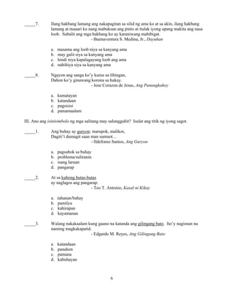 6
_____7. Ilang hakbang lamang ang nakapagitan sa silid ng ama ko at sa akin, ilang hakbang
lamang at maaari ko nang mabuksan ang pinto at itulak iyong upang makita ang nasa
loob. Subalit ang mga hakbang ko ay karaniwang mabibigat.
- Buenaventura S. Medina, Jr., Dayuhan
a. masama ang loob niya sa kanyang ama
b. may galit siya sa kanyang ama
c. hindi niya kapalagayang loob ang ama
d. nahihiya siya sa kanyang ama
_____8. Ngayon ang sanga ko’y kurus sa libingan,
Dahon ko’y ginawang korona sa hukay.
- Jose Corazon de Jesus, Ang Punungkahoy
a. kamatayan
b. katandaan
c. pagsisisi
d. pamamaalam
III. Ano ang isinisimbolo ng mga salitang may salungguhit? Isulat ang titik ng iyong sagot.
_____1. Ang buhay ay guryon: marupok, malikot,
Dagiti’t dumagit saan man sumuot…
- Ildefonso Santos, Ang Guryon
a. pagsubok sa buhay
b. problema/suliranin
c. isang laruan
d. pangarap
_____2. At sa kubong butas-butas
ay naglagos ang pangarap.
- Teo T. Antonio, Kasal ni Kikay
a. tahanan/bahay
b. pamilya
c. kahirapan
d. kayamanan
_____3. Walang nakakaalam kung gaano na katanda ang gilingang bato. Ito’y nagisnan na
naming magkakapatid.
- Edgardo M. Reyes, Ang Gilingang Bato
a. katandaan
b. panahon
c. pamana
d. kabuhayan
 
