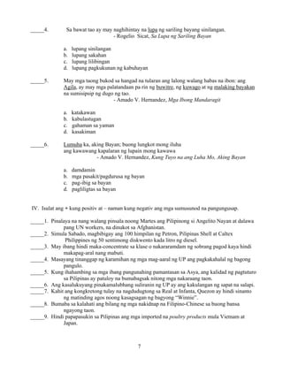 7
_____4. Sa bawat tao ay may naghihintay na lupa ng sariling bayang sinilangan.
- Rogelio Sicat, Sa Lupa ng Sariling Bayan
a. lupang sinilangan
b. lupang sakahan
c. lupang lilibingan
d. lupang pagkukunan ng kabuhayan
_____5. May mga taong bukod sa hangad na tularan ang lalong walang habas na ibon: ang
Agila, ay may mga palatandaan pa rin ng buwitre, ng kuwago at ng malaking bayakan
na sumisipsip ng dugo ng tao.
- Amado V. Hernandez, Mga Ibong Mandaragit
a. katakawan
b. kabulastugan
c. gahaman sa yaman
d. kasakiman
_____6. Lumuha ka, aking Bayan; buong lungkot mong iluha
ang kawawang kapalaran ng lupain mong kawawa
- Amado V. Hernandez, Kung Tuyo na ang Luha Mo, Aking Bayan
a. damdamin
b. mga pasakit/pagdurusa ng bayan
c. pag-ibig sa bayan
d. pagliligtas sa bayan
IV. Isulat ang + kung positiv at – naman kung negativ ang mga sumusunod na pangungusap.
_____1. Pinalaya na nang walang pinsala noong Martes ang Pilipinong si Angelito Nayan at dalawa
pang UN workers, na dinukot sa Afghanistan.
_____2. Simula Sabado, magbibigay ang 100 himpilan ng Petron, Pilipinas Shell at Caltex
Philippines ng 50 sentimong diskwento kada litro ng diesel.
_____3. May ibang hindi maka-concentrate sa klase o nakararamdam ng sobrang pagod kaya hindi
makapag-aral nang mabuti.
_____4. Masayang tinanggap ng karamihan ng mga mag-aaral ng UP ang pagkakahalal ng bagong
pangulo.
_____5. Kung ihahambing sa mga ibang pangunahing pamantasan sa Asya, ang kalidad ng pagtuturo
sa Pilipinas ay patuloy na bumabagsak nitong mga nakaraang taon.
_____6. Ang kasalukuyang pinakamalubhang suliranin ng UP ay ang kakulangan ng sapat na salapi.
_____7. Kahit ang kongkretong tulay na nagdudugtong sa Real at Infanta, Quezon ay hindi sinanto
ng matinding agos noong kasagsagan ng bagyong “Winnie”.
_____8. Bumaba sa kalahati ang bilang ng mga nakidnap na Filipino-Chinese sa buong bansa
ngayong taon.
_____9. Hindi papapasukin sa Pilipinas ang mga imported na poultry products mula Vietnam at
Japan.
 