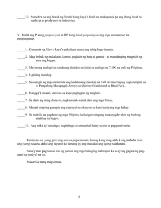 8
_____10. Sumobra na ang lawak ng Nestle kung kaya’t hindi na makapasok pa ang ibang local na
suplayer at prodyuser sa industriya.
V. Isulat ang P kung proposisyon at HP kung hindi proposisyon ang mga sumusunod na
pangungusap.
_____1. Gumamit ng filter o kaya’y pakuluan muna ang tubig bago inumin.
_____2. Mag-imbak ng makakain, kumot, pagkain ng bata at gamut – at manalanging magpalit ng
ruta ang bagyo.
_____3. Mayroong mahigit na sandaang dialekto na kalat sa mahigit na 7,100 na pulo ng Pilipinas.
_____4. Ugaliing matulog.
_____5. Susuungin ng mga motorista ang kadalasang masikip na Taft Avenue kapag nagtalumpati na
si Pangulong Macapagal-Arroyo sa Quirino Grandstand sa Rizal Park..
_____6. Hangga’t maaari, umiwas sa kape paglagpas ng tanghali.
_____7. Sa dami ng ating dialects, nagkawatak-watak daw ang mga Pinoy.
_____8. Maaari ninyong ganapin ang espesyal na okasyon sa kani-kaniyang mga bahay.
_____9. Sa mabilis na pagdami ng mga Pilipino, kailangan talagang makapagdevelop ng binhing
matibay sa bagyo.
_____10. Ang wika ay lumalago, nagbabago at umuunlad batay na rin sa paggamit natin.
Kunin mo sa iyong guro ang susi sa pagwawasto, huwag kang mag-alala kung mababa man
ang iyong nakuha, dahil ang layunin ko lamang ay ang masukat ang iyong nalalaman.
Sana’y mas pagtuunan mo ng pansin ang mga bahaging nahirapan ka sa iyong gagawing pag-
aaral sa modyul na ito.
Maaari ka nang magsimula.
 