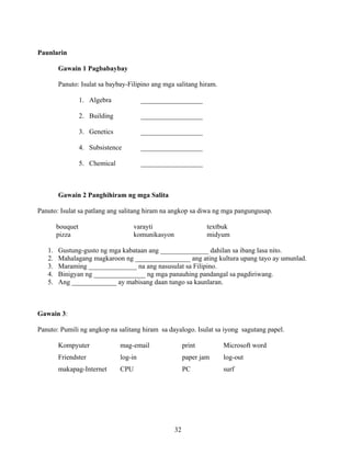 32
Paunlarin
Gawain 1 Pagbabaybay
Panuto: Isulat sa baybay-Filipino ang mga salitang hiram.
1. Algebra __________________
2. Building __________________
3. Genetics __________________
4. Subsistence __________________
5. Chemical __________________
Gawain 2 Panghihiram ng mga Salita
Panuto: Isulat sa patlang ang salitang hiram na angkop sa diwa ng mga pangungusap.
bouquet varayti textbuk
pizza komunikasyon midyum
1. Gustung-gusto ng mga kabataan ang ______________ dahilan sa ibang lasa nito.
2. Mahalagang magkaroon ng ________________ ang ating kultura upang tayo ay umunlad.
3. Maraming ______________ na ang nasusulat sa Filipino.
4. Binigyan ng _______________ ng mga panauhing pandangal sa pagdiriwang.
5. Ang _____________ ay mabisang daan tungo sa kaunlaran.
Gawain 3:
Panuto: Pumili ng angkop na salitang hiram sa dayalogo. Isulat sa iyong sagutang papel.
Kompyuter mag-email print Microsoft word
Friendster log-in paper jam log-out
makapag-Internet CPU PC surf
 