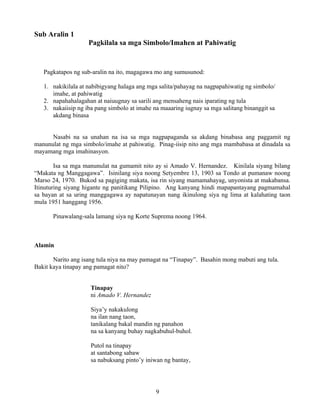 9
Sub Aralin 1
Pagkilala sa mga Simbolo/Imahen at Pahiwatig
Pagkatapos ng sub-aralin na ito, magagawa mo ang sumusunod:
1. nakikilala at nabibigyang halaga ang mga salita/pahayag na nagpapahiwatig ng simbolo/
imahe, at pahiwatig
2. napahahalagahan at naiuugnay sa sarili ang mensaheng nais iparating ng tula
3. nakaiisip ng iba pang simbolo at imahe na maaaring iugnay sa mga salitang binanggit sa
akdang binasa
Nasabi na sa unahan na isa sa mga nagpapaganda sa akdang binabasa ang paggamit ng
manunulat ng mga simbolo/imahe at pahiwatig. Pinag-iisip nito ang mga mambabasa at dinadala sa
mayamang mga imahinasyon.
Isa sa mga manunulat na gumamit nito ay si Amado V. Hernandez. Kinilala siyang bilang
“Makata ng Manggagawa”. Isinilang siya noong Setyembre 13, 1903 sa Tondo at pumanaw noong
Marso 24, 1970. Bukod sa pagiging makata, isa rin siyang mamamahayag, unyonista at makabansa.
Itinuturing siyang higante ng panitikang Pilipino. Ang kanyang hindi mapapantayang pagmamahal
sa bayan at sa uring manggagawa ay napatunayan nang ikinulong siya ng lima at kalahating taon
mula 1951 hanggang 1956.
Pinawalang-sala lamang siya ng Korte Suprema noong 1964.
Alamin
Narito ang isang tula niya na may pamagat na “Tinapay”. Basahin mong mabuti ang tula.
Bakit kaya tinapay ang pamagat nito?
Tinapay
ni Amado V. Hernandez
Siya’y nakakulong
na ilan nang taon,
tanikalang bakal mandin ng panahon
na sa kanyang buhay nagkabuhul-buhol.
Putol na tinapay
at santabong sabaw
sa nabuksang pinto’y iniwan ng bantay,
 
