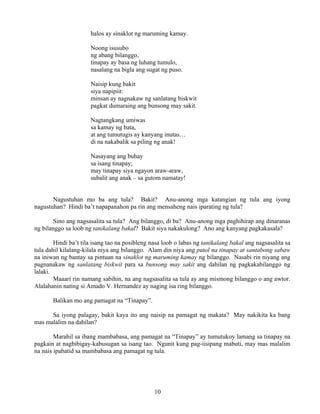 10
halos ay sinaklot ng maruming kamay.
Noong isusubo
ng abang bilanggo,
tinapay ay basa ng luhang tumulo,
nasalang na bigla ang sugat ng puso.
Naisip kung bakit
siya napipiit:
minsan ay nagnakaw ng sanlatang biskwit
pagkat dumaraing ang bunsong may sakit.
Nagtangkang umiwas
sa kamay ng bata,
at ang tumutugis ay kanyang inutas…
di na nakabalik sa piling ng anak!
Nasayang ang buhay
sa isang tinapay;
may tinapay siya ngayon araw-araw,
subalit ang anak – sa gutom namatay!
Nagustuhan mo ba ang tula? Bakit? Anu-anong mga katangian ng tula ang iyong
nagustuhan? Hindi ba’t napapanahon pa rin ang mensaheng nais iparating ng tula?
Sino ang nagsasalita sa tula? Ang bilanggo, di ba? Anu-anong mga paghihirap ang dinaranas
ng bilanggo sa loob ng tanikalang bakal? Bakit siya nakakulong? Ano ang kanyang pagkakasala?
Hindi ba’t tila isang tao na posibleng nasa loob o labas ng tanikalang bakal ang nagsasalita sa
tula dahil kilalang-kilala niya ang bilanggo. Alam din niya ang putol na tinapay at santabong sabaw
na iniwan ng bantay sa pintuan na sinaklot ng maruming kamay ng bilanggo. Nasabi rin niyang ang
pagnanakaw ng sanlatang biskwit para sa bunsong may sakit ang dahilan ng pagkakabilanggo ng
lalaki.
Maaari rin namang sabihin, na ang nagsasalita sa tula ay ang mismong bilanggo o ang awtor.
Alalahanin nating si Amado V. Hernandez ay naging isa ring bilanggo.
Balikan mo ang pamagat na “Tinapay”.
Sa iyong palagay, bakit kaya ito ang naisip na pamagat ng makata? May nakikita ka bang
mas malalim na dahilan?
Marahil sa ibang mambabasa, ang pamagat na “Tinapay” ay tumutukoy lamang sa tinapay na
pagkain at nagbibigay-kabusugan sa isang tao. Ngunit kung pag-iisipang mabuti, may mas malalim
na nais ipabatid sa mambabasa ang pamagat ng tula.
 