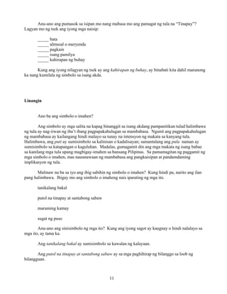 11
Anu-ano ang pumasok sa isipan mo nang mabasa mo ang pamagat ng tula na “Tinapay”?
Lagyan mo ng tsek ang iyong mga naisip:
_____ bata
_____ almusal o meryenda
_____ pagkain
_____ isang pamilya
_____ kahirapan ng buhay
Kung ang iyong nilagyan ng tsek ay ang kahirapan ng buhay, ay binabati kita dahil marunong
ka nang kumilala ng simbolo sa isang akda.
Linangin
Ano ba ang simbolo o imahen?
Ang simbolo ay mga salita na kapag binanggit sa isang akdang pampanitikan tulad halimbawa
ng tula ay nag-iiwan ng iba’t ibang pagpapakahulugan sa mambabasa. Ngunit ang pagpapakahulugan
ng mambabasa ay kailangang hindi malayo sa tunay na intensyon ng makata sa kanyang tula.
Halimbawa, ang puti ay sumisimbolo sa kalinisan o kadalisayan; samantalang ang pula naman ay
sumisimbolo sa katapangan o kaguluhan. Madalas, gumagamit din ang mga makata ng isang babae
sa kanilang mga tula upang magbigay-imahen sa bansang Pilipinas. Sa pamamagitan ng paggamit ng
mga simbolo o imahen, mas nauunawaan ng mambabasa ang pangkaisipan at pandamdaming
implikasyon ng tula.
Malinaw na ba sa iyo ang ibig sabihin ng simbolo o imahen? Kung hindi pa, narito ang ilan
pang halimbawa. Ibigay mo ang simbolo o imaheng nais iparating ng mga ito.
tanikalang bakal
putol na tinapay at santabong sabaw
maruming kamay
sugat ng puso
Anu-ano ang sinisimbolo ng mga ito? Kung ang iyong sagot ay kaugnay o hindi nalalayo sa
mga ito, ay tama ka.
Ang tanikalang bakal ay sumisimbolo sa kawalan ng kalayaan.
Ang putol na tinapay at santabong sabaw ay sa mga paghihirap ng bilanggo sa loob ng
bilangguan.
 