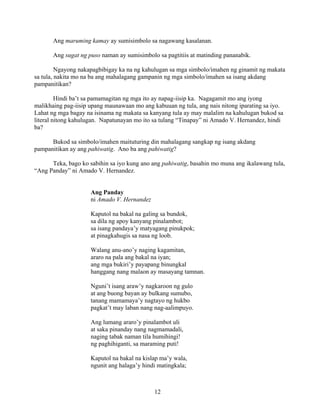 12
Ang maruming kamay ay sumisimbolo sa nagawang kasalanan.
Ang sugat ng puso naman ay sumisimbolo sa pagtitiis at matinding pananabik.
Ngayong nakapagbibigay ka na ng kahulugan sa mga simbolo/imahen ng ginamit ng makata
sa tula, nakita mo na ba ang mahalagang gampanin ng mga simbolo/imahen sa isang akdang
pampanitikan?
Hindi ba’t sa pamamagitan ng mga ito ay napag-iisip ka. Nagagamit mo ang iyong
malikhaing pag-iisip upang maunawaan mo ang kabuuan ng tula, ang nais nitong iparating sa iyo.
Lahat ng mga bagay na isinama ng makata sa kanyang tula ay may malalim na kahulugan bukod sa
literal nitong kahulugan. Napatunayan mo ito sa tulang “Tinapay” ni Amado V. Hernandez, hindi
ba?
Bukod sa simbolo/imahen maituturing din mahalagang sangkap ng isang akdang
pampanitikan ay ang pahiwatig. Ano ba ang pahiwatig?
Teka, bago ko sabihin sa iyo kung ano ang pahiwatig, basahin mo muna ang ikalawang tula,
“Ang Panday” ni Amado V. Hernandez.
Ang Panday
ni Amado V. Hernandez
Kaputol na bakal na galing sa bundok,
sa dila ng apoy kanyang pinalambot;
sa isang pandaya’y matyagang pinukpok;
at pinagkahugis sa nasa ng loob.
Walang anu-ano’y naging kagamitan,
araro na pala ang bakal na iyan;
ang mga bukiri’y payapang binungkal
hanggang nang malaon ay masayang tamnan.
Nguni’t isang araw’y nagkaroon ng gulo
at ang buong bayan ay bulkang sumubo,
tanang mamamaya’y nagtayo ng hukbo
pagkat’t may laban nang nag-aalimpuyo.
Ang lumang araro’y pinalambot uli
at saka pinanday nang nagmamadali,
naging tabak naman tila humihingi!
ng paghihiganti, sa maraming puti!
Kaputol na bakal na kislap ma’y wala,
ngunit ang halaga’y hindi matingkala;
 