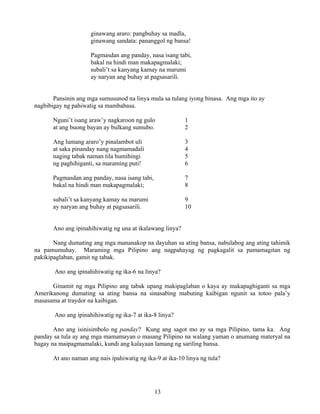 13
ginawang araro: pangbuhay sa madla,
ginawang sandata: pananggol ng bansa!
Pagmasdan ang panday, nasa isang tabi,
bakal na hindi man makapagmalaki;
subali’t sa kanyang kamay na marumi
ay naryan ang buhay at pagsasarili.
Pansinin ang mga sumusunod na linya mula sa tulang iyong binasa. Ang mga ito ay
nagbibigay ng pahiwatig sa mambabasa.
Nguni’t isang araw’y nagkaroon ng gulo 1
at ang buong bayan ay bulkang sumubo. 2
Ang lumang araro’y pinalambot uli 3
at saka pinanday nang nagmamadali 4
naging tabak naman tila humihingi 5
ng paghihiganti, sa maraming puti! 6
Pagmasdan ang panday, nasa isang tabi, 7
bakal na hindi man makapagmalaki; 8
subali’t sa kanyang kamay na marumi 9
ay naryan ang buhay at pagsasarili. 10
Ano ang ipinahihiwatig ng una at ikalawang linya?
Nang dumating ang mga mananakop na dayuhan sa ating bansa, nabulabog ang ating tahimik
na pamumuhay. Maraming mga Pilipino ang nagpahayag ng pagkagalit sa pamamagitan ng
pakikipaglaban, gamit ng tabak.
Ano ang ipinahihiwatig ng ika-6 na linya?
Ginamit ng mga Pilipino ang tabak upang makipaglaban o kaya ay makapaghiganti sa mga
Amerikanong dumating sa ating bansa na sinasabing mabuting kaibigan ngunit sa totoo pala’y
masasama at traydor na kaibigan.
Ano ang ipinahihiwatig ng ika-7 at ika-8 linya?
Ano ang isinisimbolo ng panday? Kung ang sagot mo ay sa mga Pilipino, tama ka. Ang
panday sa tula ay ang mga mamamayan o masang Pilipino na walang yaman o anumang materyal na
bagay na maipagmamalaki, kundi ang kalayaan lamang ng sariling bansa.
At ano naman ang nais ipahiwatig ng ika-9 at ika-10 linya ng tula?
 