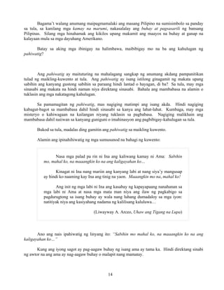 14
Bagama’t walang anumang maipagmamalaki ang masang Pilipino na sumisimbolo sa panday
sa tula, sa kanilang mga kamay na marumi, nakasalalay ang buhay at pagsasarili ng bansang
Pilipinas. Silang mga hinahamak ang kikilos upang makamit ang maayos na buhay at ganap na
kalayaan mula sa mga dayuhang Amerikano.
Batay sa aking mga ibinigay na halimbawa, maibibigay mo na ba ang kahulugan ng
pahiwatig?
Ang pahiwatig ay maituturing na mahalagang sangkap ng anumang akdang pampanitikan
tulad ng maikling-kuwento at tula. Ang pahiwatig ay isang istilong ginagamit ng makata upang
sabihin ang kanyang gustong sabihin sa paraang hindi lantad o hayagan, di ba? Sa tula, may mga
sinasabi ang makata na hindi naman niya direktang sinasabi. Bahala ang mambabasa na alamin o
tuklasin ang mga nakatagong kahulugan.
Sa pamamagitan ng pahiwatig, mas nagiging matimpi ang isang akda. Hindi nagiging
kabagut-bagot sa mambabasa dahil hindi sinasabi sa kanya ang lahat-lahat. Kumbaga, may mga
misteryo o kahiwagaan na kailangan niyang tuklasin sa pagbabasa. Nagiging malikhain ang
mambabasa dahil naiiwan sa kanyang guniguni o imahinasyon ang pagbibigay-kahulugan sa tula.
Bukod sa tula, madalas ding gamitin ang pahiwatig sa maikling kuwento.
Alamin ang ipinahihiwatig ng mga sumusunod na bahagi ng kuwento:
Nasa mga palad pa rin ni Ina ang kaliwang kamay ni Ama: Sabihin
mo, mahal ko, na maaangkin ko na ang kaligayahan ko…
Kinagat ni Ina nang mariin ang kanyang labi at nang siya’y mangusap
ay hindi ko naaming kay Ina ang tinig na yaon. Maaangkin mo na, mahal ko!
Ang init ng mga labi ni Ina ang kasabay ng kapayapaang nanahanan sa
mga labi ni Ama at nasa mga mata man niya ang ilaw ng pagkabigo sa
pagdurugtong sa isang buhay ay wala nang luhang dumadaloy sa mga iyon:
natitiyak niya ang kasiyahang nadama ng kalilisang kaluluwa…
(Liwayway A. Arceo, Uhaw ang Tigang na Lupa)
Ano ang nais ipahiwatig ng linyang ito: “Sabihin mo mahal ko, na maaangkin ko na ang
kaligayahan ko…”
Kung ang iyong sagot ay pag-aagaw buhay ng isang ama ay tama ka. Hindi direktang sinabi
ng awtor na ang ama ay nag-aagaw buhay o malapit nang mamatay.
 