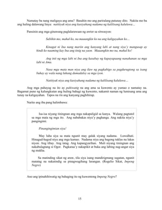 15
Namatay ba nang maligaya ang ama? Basahin mo ang pariralang patunay dito. Nakita mo ba
ang huling dalawang linya: natitiyak niya ang kasiyahang nadama ng kalilisang kaluluwa…
Pansinin ang mga ginawang paglalarawaan ng awtor sa sitwasyon:
Sabihin mo, mahal ko, na maaangkin ko na ang kaligayahan ko…
Kinagat ni Ina nang mariin ang kanyang labi at nang siya’y mangusap ay
hindi ko naaming kay Ina ang tinig na yaon. Maaangkin mo na, mahal ko!
Ang init ng mga labi ni Ina ang kasabay ng kapayapaang nanahanan sa mga
labi ni Ama.
Nasa mga mata man niya ang ilaw ng pagkabigo sa pagdurugtong sa isang
buhay ay wala nang luhang dumadaloy sa mga iyon.
Natitiyak niya ang kasiyahang nadama ng kalilisang kaluluwa…
Ang mga pahayag na ito ay pahiwatig na ang ama sa kuwento ay yumao o namatay na.
Bagamat puno ng kalungkutan ang huling bahagi ng kuwento, nakamit naman ng lumisang ama ang
tunay na kaligayahan. Tapos na rin ang kanyang paghihirap.
Narito ang iba pang halimbawa:
Isa-isa niyang tiningnan ang mga nakapaligid sa kanya. Walang pagtutol
sa mga mata ng mga ito. Ang nababakas niya’y paghanga. Ang nakita niya’y
pangingimi.
Pinangingimian siya!
May luha siya sa mata ngunit may galak siyang nadama. Luwalhati.
Hinagud-hagod niya ang mga kamao. Nadama niya ang bagong tuklas na lakas
niyon. Ang tibay. Ang tatag. Ang kapangyarihan. Muli niyang tiningnan ang
nakabulagtang si Ogor. Pagkaraa’y nakapikit at buka ang labing nag-angat siya
ng mukha.
Sa matinding sikat ng araw, tila siya isang mandirigmang sugatan, ngunit
matatag na nakatindig sa pinagwagihang larangan. (Rogelio Sikat, Impeng
Negro)
Ano ang ipinahihiwatig ng bahaging ito ng kuwentong Impeng Negro?
 