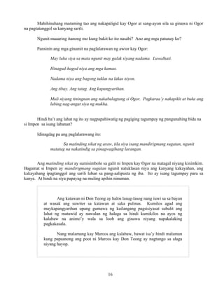 16
Mahihinuhang maraming tao ang nakapaligid kay Ogor at sang-ayon sila sa ginawa ni Ogor
na pagtatanggol sa kanyang sarili.
Ngunit maaaring itanong mo kung bakit ko ito nasabi? Ano ang mga patunay ko?
Pansinin ang mga ginamit na paglalarawan ng awtor kay Ogor:
May luha siya sa mata ngunit may galak siyang nadama. Luwalhati.
Hinagud-hagod niya ang mga kamao.
Nadama niya ang bagong tuklas na lakas niyon.
Ang tibay. Ang tatag. Ang kapangyarihan.
Muli niyang tiningnan ang nakabulagtang si Ogor. Pagkaraa’y nakapikit at buka ang
labing nag-angat siya ng mukha.
Hindi ba’t ang lahat ng ito ay nagpapahiwatig ng pagiging tagumpay ng pangunahing bida na
si Impen sa isang labanan?
Idinagdag pa ang paglalarawang ito:
Sa matinding sikat ng araw, tila siya isang mandirigmang sugatan, ngunit
matatag na nakatindig sa pinagwagihang larangan.
Ang matinding sikat ay sumisimbolo sa galit ni Impen kay Ogor na matagal niyang kinimkim.
Bagamat si Impen ay mandirigmang sugatan ngunit natuklasan niya ang kanyang kakayahan, ang
kakayahang ipagtanggol ang sarili laban sa pang-aalipusta ng iba. Ito ay isang tagumpay para sa
kanya. At hindi na siya papayag na muling apihin ninuman.
Ang katawan ni Don Teong ay halos lasug-lasog nang iuwi sa sa bayan
at wasak ang suwiter sa katawan at saka pulinas. Kumilos agad ang
maykapangyarihan upang gumawa ng kailangang pagsisiyasat subalit ang
lahat ng matuwid ay nawalan ng halaga sa hindi kumikilos na ayos ng
kalabaw na animo’y wala sa loob ang ginawa niyang napakalaking
pagkakasala.
Nang malamang kay Marcos ang kalabaw, bawat isa’y hindi malaman
kung papaanong ang poot ni Marcos kay Don Teong ay nagtungo sa alaga
niyang hayop.
 