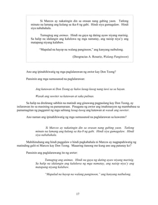 17
Si Marcos ay nakatingin din sa orasan nang gabing yaon. Tatlong
minuto na lamang ang kulang sa ika-8 ng gabi. Hindi siya gumagalaw. Hindi
siya nababahala.
Tumugtog ang animas. Hindi na gaya ng dating ayaw niyang marinig.
Sa halip na idalangin ang kaluluwa ng mga namatay, ang naisip niya’y ang
matapang niyang kalabaw.
“Mapalad na hayop na walang panginoon,” ang kanyang naibulong.
(Deogracias A. Rosario, Walang Panginoon)
Ano ang ipinahihiwatig ng mga paglalarawan ng awtor kay Don Teong?
Pansinin ang mga sumusunod na paglalarawan:
Ang katawan ni Don Teong ay halos lasug-lasog nang iuwi sa sa bayan.
Wasak ang suwiter sa katawan at saka pulinas.
Sa halip na direktang sabihin na matindi ang ginawang pagpaslang kay Don Teong, ay
inilarawan ito sa masining na pamamaraan. Pinagana ng awtor ang imahinasyon ng mambabasa sa
pamamagitan ng paggamit ng mga salitang lasug-lasog ang katawan at wasak ang suwiter.
Ano naman ang ipinahihiwatig ng mga sumusunod na paglalarawan sa kuwento?
Si Marcos ay nakatingin din sa orasan nang gabing yaon. Tatlong
minuto na lamang ang kulang sa ika-8 ng gabi. Hindi siya gumagalaw. Hindi
siya nababahala.
Mahihinuhang ang hindi paggalaw o hindi pagkabahala ni Marcos ay nagpapahiwatig ng
matinding galit ni Marcos kay Don Teong. Maaaring itanong mo kung ano ang patunay ko?
Pansinin ang paglalarawang ito ng awtor:
Tumugtog ang animas. Hindi na gaya ng dating ayaw niyang marinig.
Sa halip na idalangin ang kaluluwa ng mga namatay, ang naisip niya’y ang
matapang niyang kalabaw.
“Mapalad na hayop na walang panginoon,” ang kanyang naibulong.
 