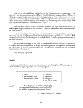 18
Hindi ba’t sa halip na idalangin ang kaluluwa ni Don Teong sa pagtugtog ng kampana, ay mas
naisip niya ang kanyang matapang na kalabaw. Marahil, hindi mo magugustuhan si Marcos sa
bahaging ito, ngunit sa pamamagitan ng huli niyang pahayag na “Mapalad na hayop na walang
panginoon,” mahihinuhang hindi mabuting tao si Don Teong at karapat-dapat lamang ang kanyang
sinapit. Isipin mong walang taong may takot sa Diyos ang may kayang pumaslang sa kanya kundi
isang hayop na walang Diyos o hindi naniniwala sa Diyos.
Batay sa aking ibinigay na mga halimbawa, masasabi mo bang mahalagang sangkap ng
maikling kuwento ang paggamit ng mga pahiwatig? Paano ito nakatutulong upang maging masining
ang isang kuwento?
Sa pamamagitan ng pahiwatig, napag-iisip ang mambabasa. Nagagamit niya ang kanyang
malikhaing pag-iisip upang bigyang kahulugan ang mga pahayag o paglalarawan sa kuwento. Hindi
lamang iisang pahiwatig ang matatagpuan sa isang kuwento. Madalas, gumagamit ang awtor ng
maraming pahiwatig.
Ngayong naiintindihan mo na ang gamit ng mga simbolo/imahen at pahiwatig sa tula maging
sa maikling kuwento, at nasasabi mo na rin ang nais iparating ng mga ito, maaari mo nang puntahan
ang mga susunod na gawain. Makatutulong ito sa iyo upang lalo mo pang malinang ang kasanayang
iyong natamo sa sub-araling ito.
Isang masayang pagsasagot!
Gamitin
I. Alamin ang simbolo/imahen ng lupa sa mga sumusunod na bahagi ng tula. Piliin ang sagot sa
kahon. Isulat muli ang iyong sagot sa isang hiwalay na papel.
a. buhay d. kabataan
b. pagsamba sa Diyos e. kamatayan
c. kasaganaan sa buhay f. kabuhayan
g. pag-ibig sa bayan
_____1. Di na ako yaong basal na bahagi ng daigdig,
kundi lupang nalinang na ng kalabaw at ng bisig;
ang datihang pagka-gubat ay hinawan at nalinis.
- Lope K. Santos, Ako’y si Bukid
 