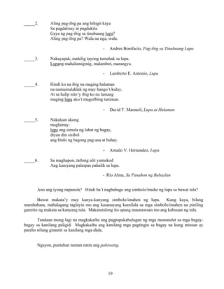 19
_____2. Aling pag-ibig pa ang hihigit kaya
Sa pagdalisay at pagdakila
Gaya ng pag-ibig sa tinubuang lupa?
Aling pag-ibig pa? Wala na nga, wala.
- Andres Bonifacio, Pag-ibig sa Tinubuang Lupa
_____3. Nakayapak, mahilig tayong tumahak sa lupa.
Lupang mahalumigmig, malambot, marangya.
- Lamberto E. Antonio, Lupa
_____4. Hindi ko na ibig na maging halaman
na namumulaklak ng may bango’t kulay.
At sa halip nito’y ibig ko na lamang
maging lupa ako’t magsilbing taniman.
- David T. Mamaril, Lupa at Halaman
_____5. Nakalaan akong
maglamay:
lupa ang simula ng lahat ng bagay,
diyan din sisibol
ang binhi ng bagong pag-asa at buhay.
- Amado V. Hernandez, Lupa
_____6. Sa maghapon, tatlong ulit yumukod
Ang kaniyang palaspas pahalik sa lupa.
- Rio Alma, Sa Panahon ng Babaylan
Ano ang iyong napansin? Hindi ba’t nagbabago ang simbolo/imahe ng lupa sa bawat tula?
Bawat makata’y may kanya-kanyang simbolo/imahen ng lupa. Kung kaya, bilang
mambabasa, mahalagang taglayin mo ang kasanayang kumilala sa mga simbolo/imahen na piniling
gamitin ng makata sa kanyang tula. Makatutulong ito upang maunawaan mo ang kabuuan ng tula.
Tandaan mong lagi na magkakaiba ang pagpapakahulugan ng mga manunulat sa mga bagay-
bagay sa kanilang paligid. Magkakaiba ang kanilang mga pagtingin sa bagay na kung minsan ay
pareho nilang ginamit sa kanilang mga akda.
Ngayon, puntahan naman natin ang pahiwatig.
 