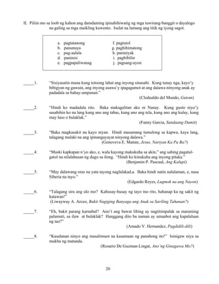 20
II. Piliin mo sa loob ng kahon ang damdaming ipinahihiwatig ng mga tuwirang-banggit o dayalogo
na galing sa mga maikling kuwento. Isulat na lamang ang titik ng iyong sagot.
a. pagtatanong f. pagtutol
b. panunuya g. paghihimatong
c. pag-aalala h. paniniyak
d. paninisi i. pagbibilin
e. pagpapaliwanag j. pagsang-ayon
_____1. “Sisiyasatin muna kung totoong lahat ang inyong sinasabi. Kung tunay nga, kayo’y
bibigyan ng gawain, ang inyong asawa’y ipagagamot at ang dalawa ninyong anak ay
padadala sa bahay-ampunan.”
(Clodualdo del Mundo, Gutom)
_____2. “Hindi ko madadala rito. Baka makagalitan ako ni Nanay. Kung gusto niyo’y
sasabihin ko na lang kung ano ang tabas, kung ano ang tela, kung ano ang kulay, kung
may laso o bulaklak.”
(Fanny Garcia, Sandaang Damit)
_____3. “Baka magkasakit na kayo niyan. Hindi masamang tumulong sa kapwa, kaya lang,
talagang malaki na ang ipinangayayat ninyong dalawa.”
(Genoveva E. Matute, Jesus, Nariyan Ka Pa Ba?)
_____4. “Maski kapkapan n’yo ako, e, wala kayong makukuha sa akin,” ang sabing pagatul-
gatol na nilalabasan ng dugo sa ilong. “Hindi ko kinukuha ang inyong pitaka.”
(Benjamin P. Pascual, Ang Kalupi)
_____5. “May dalawang oras na yata tayong naglalakad,a. Baka hindi natin nalalaman, e, nasa
Siberia na tayo.”
(Edgardo Reyes, Lugmok na ang Nayon)
_____6. “Talagang sira ang ulo mo? Kahusay-husay ng tayo mo rito, hahanap ka ng sakit ng
katawan!”
(Liwayway A. Arceo, Bakit Nagiging Banyaga ang Anak sa Sariling Tahanan?)
_____7. “Eh, bakit parang karnabal? Ano’t ang bawat libing ay nagtitimpalak sa maraming
palamuti, sa ilaw at bulaklak? Hanggang dito ba naman ay umaabot ang kapalaluan
ng tao?”
(Amado V. Hernandez, Pagdidili-dili)
_____8. “Kasalanan ninyo ang masalimuot na kasamaan ng panahong ito!” Isinigaw niya sa
mukha ng matanda.
(Rosario De Guzman-Lingat, Ano’ng Ginagawa Mo?)
 