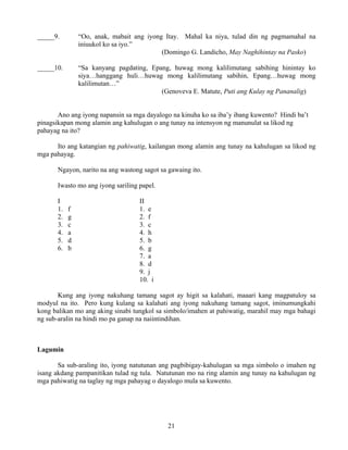 21
_____9. “Oo, anak, mabait ang iyong Itay. Mahal ka niya, tulad din ng pagmamahal na
iniuukol ko sa iyo.”
(Domingo G. Landicho, May Naghihintay na Pasko)
_____10. “Sa kanyang pagdating, Epang, huwag mong kalilimutang sabihing hinintay ko
siya…hanggang huli…huwag mong kalilimutang sabihin, Epang…huwag mong
kalilimutan…”
(Genoveva E. Matute, Puti ang Kulay ng Pananalig)
Ano ang iyong napansin sa mga dayalogo na kinuha ko sa iba’y ibang kuwento? Hindi ba’t
pinagsikapan mong alamin ang kahulugan o ang tunay na intensyon ng manunulat sa likod ng
pahayag na ito?
Ito ang katangian ng pahiwatig, kailangan mong alamin ang tunay na kahulugan sa likod ng
mga pahayag.
Ngayon, narito na ang wastong sagot sa gawaing ito.
Iwasto mo ang iyong sariling papel.
I II
1. f 1. e
2. g 2. f
3. c 3. c
4. a 4. h
5. d 5. b
6. b 6. g
7. a
8. d
9. j
10. i
Kung ang iyong nakuhang tamang sagot ay higit sa kalahati, maaari kang magpatuloy sa
modyul na ito. Pero kung kulang sa kalahati ang iyong nakuhang tamang sagot, iminumungkahi
kong balikan mo ang aking sinabi tungkol sa simbolo/imahen at pahiwatig, marahil may mga bahagi
ng sub-aralin na hindi mo pa ganap na naiintindihan.
Lagumin
Sa sub-araling ito, iyong natutunan ang pagbibigay-kahulugan sa mga simbolo o imahen ng
isang akdang pampanitikan tulad ng tula. Natutunan mo na ring alamin ang tunay na kahulugan ng
mga pahiwatig na taglay ng mga pahayag o dayalogo mula sa kuwento.
 
