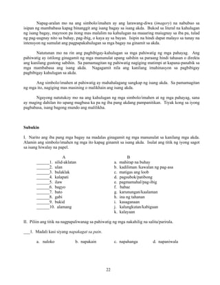 22
Napag-aralan mo na ang simbolo/imahen ay ang larawang-diwa (imagery) na nabubuo sa
isipan ng mambabasa kapag binanggit ang isang bagay sa isang akda. Bukod sa literal na kahulugan
ng isang bagay, mayroon pa itong mas malalim na kahulugan na maaaring maiugnay sa iba pa, tulad
ng pag-uugnay nito sa buhay, pag-ibig, o kaya ay sa bayan. Isipin na hindi dapat malayo sa tunay na
intensyon ng sumulat ang pagpapakahulugan sa mga bagay na ginamit sa akda.
Natutunan mo na rin ang pagbibigay-kahulugan sa mga pahiwatig ng mga pahayag. Ang
pahiwatig ay istilong ginagamit ng mga manunulat upang sabihin sa paraang hindi tahasan o direkta
ang kanilang gustong sabihin. Sa pamamagitan ng pahiwatig nagiging matimpi at kapana-panabik sa
mga mambabasa ang isang akda. Nagagamit nila ang kanilang imahinasyon sa pagbibigay
pagbibigay kahulugan sa akda.
Ang simbolo/imahen at pahiwatig ay mahahalagang sangkap ng isang akda. Sa pamamagitan
ng mga ito, nagiging mas masining o malikhain ang isang akda.
Ngayong natutukoy mo na ang kahulugan ng mga simbolo/imahen at ng mga pahayag, sana
ay maging dahilan ito upang magbasa ka pa ng iba pang akdang pampanitikan. Tiyak kong sa iyong
pagbabasa, isang bagong mundo ang malilikha.
Subukin
I. Narito ang iba pang mga bagay na madalas ginagamit ng mga manunulat sa kanilang mga akda.
Alamin ang simbolo/imahen ng mga ito kapag ginamit sa isang akda. Isulat ang titik ng iyong sagot
sa isang hiwalay na papel.
A B
______1. silid-aklatan a. mahirap na buhay
______2. ulan b. kadiliman /kawalan ng pag-asa
______3. bulaklak c. matigas ang loob
______4. kalapati d. pagsubok/patibong
______5. ilaw e. pagmamahal/pag-ibig
______6. bagyo f. babae
______7. bato g. karunungan/kaalaman
______8. gabi h. ina ng tahanan
______9. bukid i. kasaganaan
______10. alamang j. kalungkutan/kabiguan
k. kalayaan
II. Piliin ang titik na nagpapaliwanag sa pahiwatig ng mga nakahilig na salita/parirala.
___1. Madali kasi siyang napakagat sa pain.
a. naloko b. napakain c. napahanga d. napaniwala
 