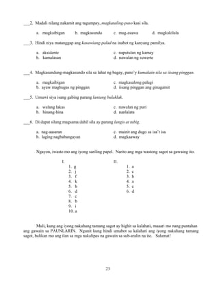 23
___2. Madali nilang nakamit ang tagumpay, magkataling-puso kasi sila.
a. magkaibigan b. magkasundo c. mag-asawa d. magkakilala
___3. Hindi niya matanggap ang kasawiang-palad na inabot ng kanyang pamilya.
a. aksidente c. naputulan ng kamay
b. kamalasan d. nawalan ng suwerte
___4. Magkasundung-magkasundo sila sa lahat ng bagay, pano’y kumakain sila sa iisang pinggan.
a. magkaibigan c. magkasalong palagi
b. ayaw maghugas ng pinggan d. iisang pinggan ang ginagamit
___5. Umuwi siya isang gabing parang lantang bulaklak.
a. walang lakas c. nawalan ng puri
b. hinang-hina d. nanlalata
___6. Di dapat silang magsama dahil sila ay parang langis at tubig.
a. nag-aasaran c. mainit ang dugo sa isa’t isa
b. laging nagbabangayan d. magkaaway
Ngayon, iwasto mo ang iyong sariling papel. Narito ang mga wastong sagot sa gawaing ito.
I. II.
1. g 1. a
2. j 2. c
3. f 3. b
4. k 4. a
5. h 5. c
6. d 6. d
7. c
8. b
9. i
10. a
Muli, kung ang iyong nakuhang tamang sagot ay highit sa kalahati, maaari mo nang puntahan
ang gawain sa PAUNLARIN. Ngunit kung hindi umabot sa kalahati ang iyong nakuhang tamang
sagot, balikan mo ang ilan sa mga nakalipas na gawain sa sub-aralin na ito. Salamat!
 