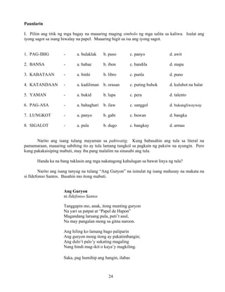 24
Paunlarin
I. Piliin ang titik ng mga bagay na maaaring maging simbolo ng mga salita sa kaliwa. Isulat ang
iyong sagot sa isang hiwalay na papel. Maaaring higit sa isa ang iyong sagot.
1. PAG-IBIG - a. bulaklak b. puso c. panyo d. awit
2. BANSA - a. babae b. ibon c. bandila d. mapa
3. KABATAAN - a. binhi b. libro c. punla d. puno
4. KATANDAAN - a. kadiliman b. orasan c. puting buhok d. kulubot na balat
5. YAMAN - a. bukid b. lupa c. pera d. talento
6. PAG-ASA - a. bahaghari b. ilaw c. sanggol d. bukangliwayway
7. LUNGKOT - a. panyo b. gabi c. buwan d. bangka
8. SIGALOT - a. pula b. dugo c. bangkay d. armas
Narito ang isang tulang mayaman sa pahiwatig. Kung babasahin ang tula sa literal na
pamamaraan, maaaring sabihing ito ay tula lamang tungkol sa pagkain ng paksiw na ayungin. Pero
kung pakakaisiping mabuti, may iba pang malalim na sinasabi ang tula.
Handa ka na bang tuklasin ang mga nakatagong kahulugan sa bawat linya ng tula?
Narito ang isang tanyag na tulang “Ang Guryon” na isinulat ng isang mahusay na makata na
si Ildefonso Santos. Basahin mo itong mabuti.
Ang Guryon
ni Ildefonso Santos
Tanggapin mo, anak, itong munting guryon
Na yari sa patpat at “Papel de Hapon”
Magandang laruang pula, puti’t asul,
Na may pangalan mong sa gitna naroon.
Ang hiling ko lamang bago paliparin
Ang guryon mong itong ay pakatimbangin;
Ang dulo’t palo’y sukating magaling
Nang hindi mag-ikit o kaya’y magkiling.
Saka, pag humihip ang hangin, ilabas
 