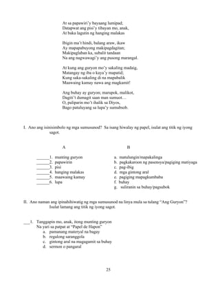 25
At sa papawiri’y bayaang lumipad;
Datapwat ang pisi’y tibayan mo, anak,
At baka lagutin ng hanging malakas
Ibigin ma’t hindi, balang araw, ikaw
Ay mapapabuyong makipagdagitan;
Makipaglaban ka, subalit tandaan
Na ang nagwawagi’y ang pusong marangal.
At kung ang guryon mo’y sakaling madaig,
Matangay ng iba o kaya’y mapatid;
Kung saka-sakaling di na mapabalik
Maawaing kamay nawa ang magkamit!
Ang buhay ay guryon; marupok, malikot,
Dagiti’t dumagit saan man sumuot…
O, paliparin mo’t ihalik sa Diyos,
Bago patuluyang sa lupa’y sumubsob.
I. Ano ang isinisimbolo ng mga sumusunod? Sa isang hiwalay ng papel, isulat ang titik ng iyong
sagot.
A B
______1. munting guryon a. matulungin/mapakalinga
______2. papawirin b. pagkakaroon ng pasensya/pagiging matiyaga
______3. pisi c. pag-ibig
______4. hanging malakas d. mga gintong aral
______5. maawaing kamay e. pagiging mapagkumbaba
______6. lupa f. buhay
g. suliranin sa buhay/pagsubok
II. Ano naman ang ipinahihiwatig ng mga sumusunod na linya mula sa tulang “Ang Guryon”?
Isulat lamang ang titik ng iyong sagot.
___1. Tanggapin mo, anak, itong munting guryon
Na yari sa patpat at “Papel de Hapon”
a. pamanang materyal na bagay
b. regalong saranggola
c. gintong aral na magagamit sa buhay
d. sermon o pangaral
 