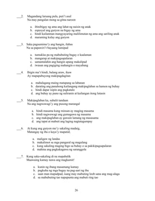 26
___2. Magandang laruang pula, puti’t asul
Na may pangalan mong sa gitna naroon
a. ibinibigay ng ama ang lahat ng naisin ng anak
b. espesyal ang guryon na bigay ng ama
c. hindi kailanman mangyayaring malilimutan ng ama ang sariling anak
d. maraming kulay ang guryon
___3. Saka pagsumimo’y ang hangin, ilabas
Na sa papawiri’t bayaang lumipad
a. tumuklas pa ng mabubuting bagay o kaalaman
b. mangarap at makipagsapalaran
c. samantalahin ang hangin upang makalipad
d. iwasan ang pagiging mahangin o mayabang
___4. Ibigin ma’t hindi, balang araw, ikaw
Ay mapapabuyong makipagdagitan
a. mahalagang maing matapang sa labanan
b. darating ang panahong kailangang makipaglaban sa hamon ng buhay
c. hindi dapar isipin ang pagkatalo
d. ang buhay ay puno ng suliranin at kailangan itong lutasin
___5. Makipaglaban ka, subalit tandaan
Na ang nagwawagi’y ang pusong marangal
a. hindi masama kung minsan ay maging masama
b. hindi nagwawagi ang gumagawa ng masama
c. ang makipaglaban ay gawain lamang ng masasama
d. ang tapat at mabuti ang laging nagtatagumpay
___6. At kung ang guryon mo’y sakaling madaig,
Matangay ng iba o kaya’y mapatid;
a. maligaw ng landas
b. makalimot sa mga pangaral ng magulang
c. kung sakaling maging bigo sa buhay o sa pakikipagsapalaran
d. mahina ang pagkakagawa ng saranggola
___7. Kung saka-sakaling di na mapabalik
Maawaing kamay nawa ang magkamit!
a. kunin ng ibang masamang kamay
b. pagkuha ng mga bagay na pag-aari ng iba
c. saan man mapadpad, isang may mabuting loob sana ang mag-alaga
d. sa mabubuting tao napupunta ang mabuti ring tao
 