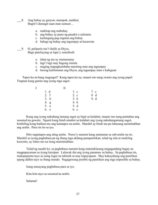 27
___8. Ang buhay ay guryon; marupok, malikot,
Dagiti’t dumagit saan man sumuot…
a. mahirap ang mabuhay
b. ang buhay ay puno ng pasakit o suliranin
c. kailangang pag-ingatan ang buhay
d. bahagi ng buhay ang tagumpay at kasawian
___9. O, paliparin mo’t ihalik sa Diyos,
Bago patuluyang sa lupa’y sumubsob.
a. lahat ng tao ay mamamatay
b. lagi’t lagi may bagong simula
c. maging mapagkumbaba marating man ang tagumpay
d. huwag kalilimutan ang Diyos, ang tagumpay man o kabiguan
Tapos ka na bang magsagot? Kung tapos ka na, maaari mo nang iwasto ang iyong papel.
Tingnan kung ganito ang iyong mga sagot:
I II
1. d 1. c 7. c
2. f 2. c 8 d
3. b 3. b 9. d
4. g 4. b
5. a 5. d
6. e 6. c
Kung ang iyong nakuhang tamang sagot ay higit sa kalahati, maaari mo nang puntahan ang
susunod na gawain. Ngunit kung hindi umabot sa kalahati ang iyong nakuhangamang sagot,
hinihiling kong balikan mo ang katatapos na aralin. Marahil ay hindi mo pa lubusang naiintindihan
ang aralin. Para rin ito sa iyo.
Dito nagtatapos ang ating aralin. Nawa’y marami kang natutunan sa sub-aralin na ito.
Marahil sa iyong pagbabasa pa ng ibang mga akdang-pampanitikan, tulad ng tula at maikling
kuwento, ay lubos mo na itong maiintindihan.
Tulad ng nasabi ko, sa pagbabasa marami kang matutuklasang magagandang bagay na
magpapayaman sa iyong kaisipan. Lalawak din ang iyong pananaw sa buhay. Sa pagbabasa rin,
makapupunta tayo sa isang lugar na tahimik at may kapayapaan. May kakayahang ang panitikan
upang dalhin tayo sa ibang mundo. Nagagawang posible ng panitikan ang mga imposible sa buhay.
Isang masayang pagbabasa para sa iyo.
Kita-kita tayo sa susunod na aralin.
Salamat!
 