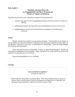 28
Sub-Aralin 2
Pagtukoy ang mga Keywords
na Nagpapakilala ng Paksa, Proposisyon,
Positiv at Negativ na Pahayag
Pagkatapos ng sub-aralin na ito, inaasahang magagawa mo ang sumusunod:
1. natutukoy ang mga keyword na nagpapakilala ng paksa, proposisyon positiv at negativ na
pahayag
2. nabibigyang kahulugan ang mga salita ayon sa kahulugang konotasyon at denotasyon
3. napahahalagahan ang aral ng kuwentong binasa at naiiugnay ito sa kasalukuyang
sitwasyon
Alamin
Marahil, malimit kang makakita ng mga batang-lansangan. Nakararamdam ka ng lungkot sa
tuwing makikita mo silang namamalimos, sumasabit sa mga dyip upang magpunas ng mga sapatos ng
mga pasahero, natutulog sa mga kalye, at nanlilimahid sa sobrang dumi. Gusto mo silang tulungan
pero hindi mo alam kung paano.
Narito ang isang kuwento na tumatalakay sa buhay ng isang batang-lansangan. Basahin mo
itong mabuti at pagkatapos mo itong mabasa, ibigay ang mga aral na iyong nakamit na maaari mong
magamit sa iyong pang-araw-araw na buhay.
Isang masayang pagbabasa sa iyo, Kaibigan!
Linangin
MAY GULONG NA BAHAY*
ni Genaro R. Gojo Cruz
IBANG-IBA SA ibang bahay ang aming bahay. Wala itong malaking haligi at mataas na
bubong. Wala rin itong bintana at pinto na kailangang isara kapag kami ay natutulog. Pero
kahit ganito ang aming bahay, bahay pa rin ito para sa amin ni Tatay.
 