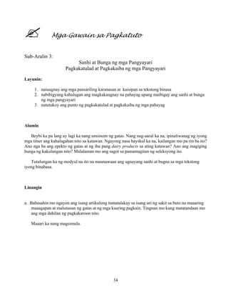 34
Mga Gawain sa Pagkatuto
Sub-Aralin 3:
Sanhi at Bunga ng mga Pangyayari
Pagkakatulad at Pagkakaiba ng mga Pangyayari
Layunin:
1. naiuugnay ang mga pansariling karanasan at kaisipan sa tekstong binasa
2. nabibigyang kahulugan ang magkakaugnay na pahayag upang maibigay ang sanhi at bunga
ng mga pangyayari
3. natutukoy ang punto ng pagkakatulad at pagkakaiba ng mga pahayag
Alamin
Beybi ka pa lang ay lagi ka nang umiinom ng gatas. Nang nag-aaral ka na, ipinaliwanag ng iyong
mga titser ang kahalagahan nito sa katawan. Ngayong nasa hayskul ka na, kailangan mo pa rin ba ito?
Ano nga ba ang epekto ng gatas at ng iba pang dairy products sa ating katawan? Ano ang magiging
bunga ng kakulangan nito? Malalaman mo ang sagot sa pamamagitan ng seleksyong ito.
Tutulungan ka ng modyul na ito na maunawaan ang ugnayang sanhi at bugna sa mga tekstong
iyong binabasa.
Linangin
a. Babasahin mo ngayon ang isang artikulong tumatalakay sa isang uri ng sakit sa buto na maaaring
maaagapan at malunasan ng gatas at ng mga kauring pagkain. Tingnan mo kung matatandaan mo
ang mga dahilan ng pagkakaroon nito.
Maaari ka nang magsimula.
 