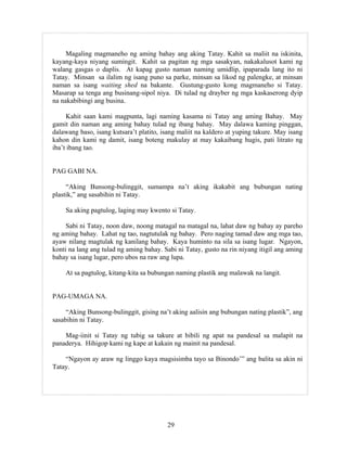 29
Magaling magmaneho ng aming bahay ang aking Tatay. Kahit sa maliit na iskinita,
kayang-kaya niyang sumingit. Kahit sa pagitan ng mga sasakyan, nakakalusot kami ng
walang gasgas o daplis. At kapag gusto naman naming umidlip, ipaparada lang ito ni
Tatay. Minsan sa ilalim ng isang puno sa parke, minsan sa likod ng palengke, at minsan
naman sa isang waiting shed na bakante. Gustung-gusto kong magmaneho si Tatay.
Masarap sa tenga ang businang-sipol niya. Di tulad ng drayber ng mga kaskaserong dyip
na nakabibingi ang busina.
Kahit saan kami magpunta, lagi naming kasama ni Tatay ang aming Bahay. May
gamit din naman ang aming bahay tulad ng ibang bahay. May dalawa kaming pinggan,
dalawang baso, isang kutsara’t platito, isang maliit na kaldero at yuping takure. May isang
kahon din kami ng damit, isang boteng makulay at may kakaibang hugis, pati litrato ng
iba’t ibang tao.
PAG GABI NA.
“Aking Bunsong-bulinggit, sumampa na’t aking ikakabit ang bubungan nating
plastik,” ang sasabihin ni Tatay.
Sa aking pagtulog, laging may kwento si Tatay.
Sabi ni Tatay, noon daw, noong matagal na matagal na, lahat daw ng bahay ay pareho
ng aming bahay. Lahat ng tao, nagtutulak ng bahay. Pero naging tamad daw ang mga tao,
ayaw nilang magtulak ng kanilang bahay. Kaya huminto na sila sa isang lugar. Ngayon,
konti na lang ang tulad ng aming bahay. Sabi ni Tatay, gusto na rin niyang itigil ang aming
bahay sa isang lugar, pero ubos na raw ang lupa.
At sa pagtulog, kitang-kita sa bubungan naming plastik ang malawak na langit.
PAG-UMAGA NA.
“Aking Bunsong-bulinggit, gising na’t aking aalisin ang bubungan nating plastik”, ang
sasabihin ni Tatay.
Mag-iinit si Tatay ng tubig sa takure at bibili ng apat na pandesal sa malapit na
panaderya. Hihigop kami ng kape at kakain ng mainit na pandesal.
“Ngayon ay araw ng linggo kaya magsisimba tayo sa Binondo’” ang balita sa akin ni
Tatay.
 