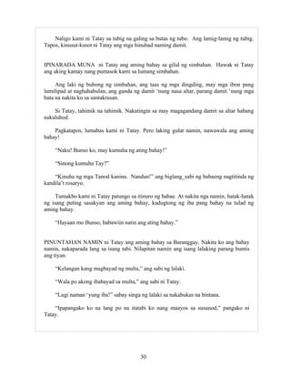 30
Naligo kami ni Tatay sa tubig na galing sa butas ng tubo. Ang lamig-lamig ng tubig.
Tapos, kinusut-kusot ni Tatay ang mga hinubad naming damit.
IPINARADA MUNA ni Tatay ang aming bahay sa gilid ng simbahan. Hawak ni Tatay
ang aking kamay nang pumasok kami sa lumang simbahan.
Ang laki ng bubong ng simbahan, ang taas ng mga dingding, may mga ibon pang
lumilipad at naghahabulan, ang ganda ng damit ‘nung nasa altar, parang damit ‘nung mga
bata na nakita ko sa santakrusan.
Si Tatay, tahimik na tahimik. Nakatingin sa may magagandang damit sa altar habang
nakaluhod.
Pagkatapos, lumabas kami ni Tatay. Pero laking gulat namin, nawawala ang aming
bahay!
“Naku! Bunso ko, may kumuha ng ating bahay!”
“Sinong kumuha Tay?”
“Kinuha ng mga Tanod kanina. Nandun!” ang biglang_sabi ng babaeng nagtitinda ng
kandila’t rosaryo.
Tumakbo kami ni Tatay patungo sa itinuro ng babae. At nakita nga namin, hatak-hatak
ng isang puting sasakyan ang aming bahay, kadugtong ng iba pang bahay na tulad ng
aming bahay.
“Hayaan mo Bunso, babawiin natin ang ating bahay.”
PINUNTAHAN NAMIN ni Tatay ang aming bahay sa Baranggay. Nakita ko ang bahay
namin, nakaparada lang sa isang tabi. Nilapitan namin ang isang lalaking parang buntis
ang tiyan.
“Kelangan kang magbayad ng multa,” ang sabi ng lalaki.
“Wala po akong ibabayad sa multa,” ang sabi ni Tatay.
“Lugi naman ‘yung iba!” sabay singa ng lalaki sa nakabukas na bintana.
“Ipapangako ko na lang po na itatabi ko nang maayos sa susunod,” pangako ni
Tatay.
 