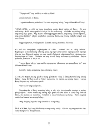 31
“Di pupwede!” ang malakas na sabi ng lalaki.
Umalis na kami ni Tatay.
“Hayaan mo Bunso, mababawi rin natin ang ating bahay,” ang sabi sa akin ni Tatay.
‘NUNG GABI, sa gilid ng isang tindahang sarado kami nahiga ni Tatay. Di ako
makatulog. Kahit anong gawin ko, di pa rin ako makatulog. Iniisip ko ang aming bahay,
ang aming mga gamit. Ang dalawa naming panggan at baso, ang aming kutsara’t platito,
ang aming kaldero’t takure, ang kahon ng aming damit, ang boteng makulay at pati ang
mga litrato.
Paggising namin, walang mainit na kape, walang mainit na pandesal.
SA BUONG maghapon, nagkargador si Tatay. Isinama ako ni Tatay minsan.
Pagkatapos na maibaba ang lahat ng gulay, ng mga karne naman, ng mga damit, ng mga
tela, ng mga bihon at harina, ng mga mantel, batya at palanggana kaya paghapon na,
hapung-hapo si Tatay. Pinaiwan na lang ako ni Tatay sa harap ng simbahan. Tapos
bukas uli, bukas uli at bukas uli.
“Huwag kang lalayo, ‘pag-uwi ko masarap na tukneneng ang pasalubong ko,” ang
bilin sa akin ni Tatay.
Iniisip ko pa rin ang aming may gulong na bahay.
AT ISANG hapon, laking gulat ko nang iparada ni Tatay sa aking harapan ang aming
bahay. Isang drayber na uli si Tatay, nabawi na rin namin ang aming bahay. Isa-isa
kong tinignan ang aming mga gamit.
“Sa wakas!” ang nasigaw ko.
Pinasakay ako ni Tatay sa aming bahay at saka niya ito minaneho patungo sa aming
pinagliliguan. Inalis namin ang aming mga gamit at saka inisis ni Tatay ang loob at
labas, ako naman sa manibela. Sinabon at saka binuhusan ng tubig. Tapos naging
matingkad na asul ang aming bahay.
“Ang bangong higaan!” ang lumabas sa aking bibig.
MULA NOON, lagi kong binabantayan ang aming bahay. Ako rin ang nagpapaalala kay
Tatay kung bawal itong iparada.
 