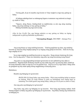 32
Tuwing gabi, di pa rin nauubos ang kwento ni Tatay tungkol sa mga may gulong na
bahay.
At habang nakahiga kami sa mabangong higaan at natatanaw ang malawak na langit,
ay sinabi ni Tatay,
“Ngayon, aking Bunso, hinding-hindi na mahihiwalay sa atin ang ating munting
bahay, ang ating mabango at may gulong na bahay.”
Habang bumababa ang mga asul na ulap.
(Alay ko kay Cecille Tan, ang batang nakatira sa may gulong na bahay na laging
nakaparada sa gilid ng Simbahan ng Binondo.)
* Karangalang Banggit, 2004 PBBY – Salanga Prize
Ang iyong binasa ay isang maikling kuwento. Tulad ng pagluluto ng ulam, ang maikling
kuwento ay mayroon ding sangkap upang ito ay maging isang ganap na kuwento. Alam mo ba ang
mga sangkap na ito?
Isa sa mga sangkap ng maikling kuwento ay ang paksa. Kung minsan tinatawag din itong
tema. Ano ba ang paksa? Paano mo matutukoy ang paksa ng isang kuwentong iyong binasa?
Ang paksa ay ang pangunahing kaisipan ng kuwento na nais ipabatid ng may-akda sa
mambabasa. Bagamat hindi direktang sinasabi ng may-akda ang paksa ng kanyang akda, madali pa
rin itong matutukoy dahil sa mga keyword na ginamit niya. Ang keyword ay mga tanda o ibang salita
na ginagamit ng may-akda upang lalong magpalutang sa kanyang paksa.
Halimbawa:
Basahin ang bahaging ito ng kuwento:
IBANG-IBA SA ibang bahay ang aming bahay. Wala itong malaking haligi at mataas
na bubong. Wala rin itong bintana at pinto na kailangang isara kapag kami ay
natutulog. Pero kahit ganito ang aming bahay, bahay pa rin ito para sa amin ni Tatay.
Ano ang paksa ng bahaging ito ng kuwento?
Ang bahay ang paksa ng bahaging ito ng kuwento. Pero kung pag-iisipang mabuti, hindi
lamang tungkol sa bahay ang paksa ng bahaging ito ng kuwento. Ang bahay lamang ang inilalarawan
sa bahaging ito.
 