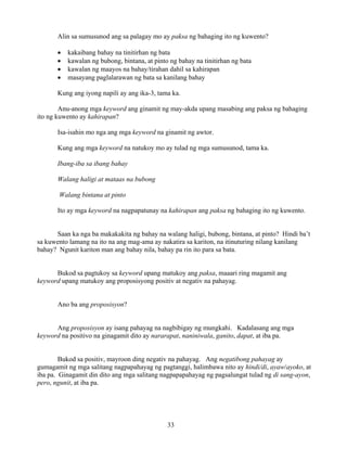 33
Alin sa sumusunod ang sa palagay mo ay paksa ng bahaging ito ng kuwento?
• kakaibang bahay na tinitirhan ng bata
• kawalan ng bubong, bintana, at pinto ng bahay na tinitirhan ng bata
• kawalan ng maayos na bahay/tirahan dahil sa kahirapan
• masayang paglalarawan ng bata sa kanilang bahay
Kung ang iyong napili ay ang ika-3, tama ka.
Anu-anong mga keyword ang ginamit ng may-akda upang masabing ang paksa ng bahaging
ito ng kuwento ay kahirapan?
Isa-isahin mo nga ang mga keyword na ginamit ng awtor.
Kung ang mga keyword na natukoy mo ay tulad ng mga sumusunod, tama ka.
Ibang-iba sa ibang bahay
Walang haligi at mataas na bubong
Walang bintana at pinto
Ito ay mga keyword na nagpapatunay na kahirapan ang paksa ng bahaging ito ng kuwento.
Saan ka nga ba makakakita ng bahay na walang haligi, bubong, bintana, at pinto? Hindi ba’t
sa kuwento lamang na ito na ang mag-ama ay nakatira sa kariton, na itinuturing nilang kanilang
bahay? Ngunit kariton man ang bahay nila, bahay pa rin ito para sa bata.
Bukod sa pagtukoy sa keyword upang matukoy ang paksa, maaari ring magamit ang
keyword upang matukoy ang proposisyong positiv at negativ na pahayag.
Ano ba ang proposisyon?
Ang proposisyon ay isang pahayag na nagbibigay ng mungkahi. Kadalasang ang mga
keyword na positivo na ginagamit dito ay nararapat, naniniwala, ganito, dapat, at iba pa.
Bukod sa positiv, mayroon ding negativ na pahayag. Ang negatibong pahayag ay
gumagamit ng mga salitang nagpapahayag ng pagtanggi, halimbawa nito ay hindi/di, ayaw/ayoko, at
iba pa. Ginagamit din dito ang mga salitang nagpapapahayag ng pagsalungat tulad ng di sang-ayon,
pero, ngunit, at iba pa.
 