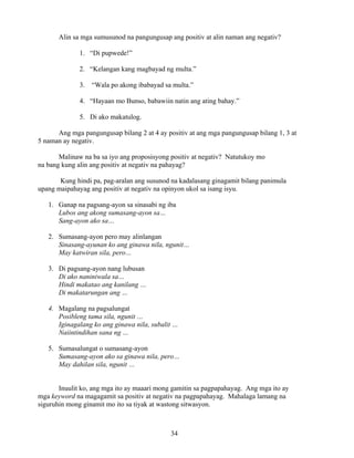 34
Alin sa mga sumusunod na pangungusap ang positiv at alin naman ang negativ?
1. “Di pupwede!”
2. “Kelangan kang magbayad ng multa.”
3. “Wala po akong ibabayad sa multa.”
4. “Hayaan mo Bunso, babawiin natin ang ating bahay.”
5. Di ako makatulog.
Ang mga pangungusap bilang 2 at 4 ay positiv at ang mga pangungusap bilang 1, 3 at
5 naman ay negativ.
Malinaw na ba sa iyo ang proposisyong positiv at negativ? Natutukoy mo
na bang kung alin ang positiv at negativ na pahayag?
Kung hindi pa, pag-aralan ang susunod na kadalasang ginagamit bilang panimula
upang maipahayag ang positiv at negativ na opinyon ukol sa isang isyu.
1. Ganap na pagsang-ayon sa sinasabi ng iba
Lubos ang akong sumasang-ayon sa…
Sang-ayon ako sa…
2. Sumasang-ayon pero may alinlangan
Sinasang-ayunan ko ang ginawa nila, ngunit…
May katwiran sila, pero…
3. Di pagsang-ayon nang lubusan
Di ako naniniwala sa…
Hindi makatao ang kanilang …
Di makatarungan ang …
4. Magalang na pagsalungat
Posibleng tama sila, ngunit …
Iginagalang ko ang ginawa nila, subalit …
Naiintindihan sana ng …
5. Sumasalungat o sumasang-ayon
Sumasang-ayon ako sa ginawa nila, pero…
May dahilan sila, ngunit …
Inuulit ko, ang mga ito ay maaari mong gamitin sa pagpapahayag. Ang mga ito ay
mga keyword na magagamit sa positiv at negativ na pagpapahayag. Mahalaga lamang na
siguruhin mong ginamit mo ito sa tiyak at wastong sitwasyon.
 