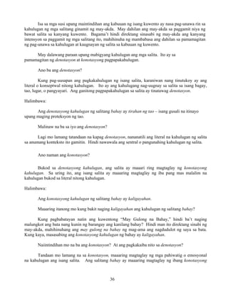 36
Isa sa mga susi upang maintindihan ang kabuuan ng isang kuwento ay nasa pag-unawa rin sa
kahulugan ng mga salitang ginamit ng may-akda. May dahilan ang may-akda sa paggamit niya ng
bawat salita sa kanyang kuwento. Bagama’t hindi direktang sinasabi ng may-akda ang kanyang
intensyon sa paggamit ng mga salitang ito, mahihinuha ng mambabasa ang dahilan sa pamamagitan
ng pag-unawa sa kahulugan at kaugnayan ng salita sa kabuuan ng kuwento.
May dalawang paraan upang mabigyang kahulugan ang mga salita. Ito ay sa
pamamagitan ng denotasyon at konotasyong pagpapakahulugan.
Ano ba ang denotasyon?
Kung pag-uusapan ang pagkakahulugan ng isang salita, karaniwan nang tinutukoy ay ang
literal o konseptwal nitong kahulugan. Ito ay ang kahulugang nag-uugnay sa salita sa isang bagay,
tao, lugar, o pangyayari. Ang ganitong pagpapakahulugan sa salita ay tinatawag denotasyon.
Halimbawa:
Ang denotasyong kahulugan ng salitang bahay ay tirahan ng tao – isang gusali na itinayo
upang maging proteksyon ng tao.
Malinaw na ba sa iyo ang denotasyon?
Lagi mo lamang tatandaan na kapag denotasyon, nananatili ang literal na kahulugan ng salita
sa anumang konteksto ito gamitin. Hindi nawawala ang sentral o pangunahing kahulugan ng salita.
Ano naman ang konotasyon?
Bukod sa denotasyong kahulugan, ang salita ay maaari ring magtaglay ng konotasyong
kahulugan. Sa uring ito, ang isang salita ay maaaring magtaglay ng iba pang mas malalim na
kahulugan bukod sa literal nitong kahulugan.
Halimbawa:
Ang konotasyong kahulugan ng salitang bahay ay kaligayahan.
Maaaring itanong mo kung bakit naging kaligayahan ang kahulugan ng salitang bahay?
Kung pagbabatayan natin ang kuwentong “May Gulong na Bahay,” hindi ba’t naging
malungkot ang bata nang kunin ng barangay ang kanilang bahay? Hindi man ito direktang sinabi ng
may-akda, mahihinuhang ang may gulong na bahay ng mag-ama ang nagdudulot ng saya sa bata.
Kung kaya, masasabing ang konotasyong kahulugan ng bahay ay kaligayahan.
Naiintindihan mo na ba ang konotasyon? At ang pagkakaiba nito sa denotasyon?
Tandaan mo lamang na sa konotasyon, maaaring magtaglay ng mga pahiwatig o emosyonal
na kahulugan ang isang salita. Ang salitang bahay ay maaaring magtaglay ng ibang konotasyong
 